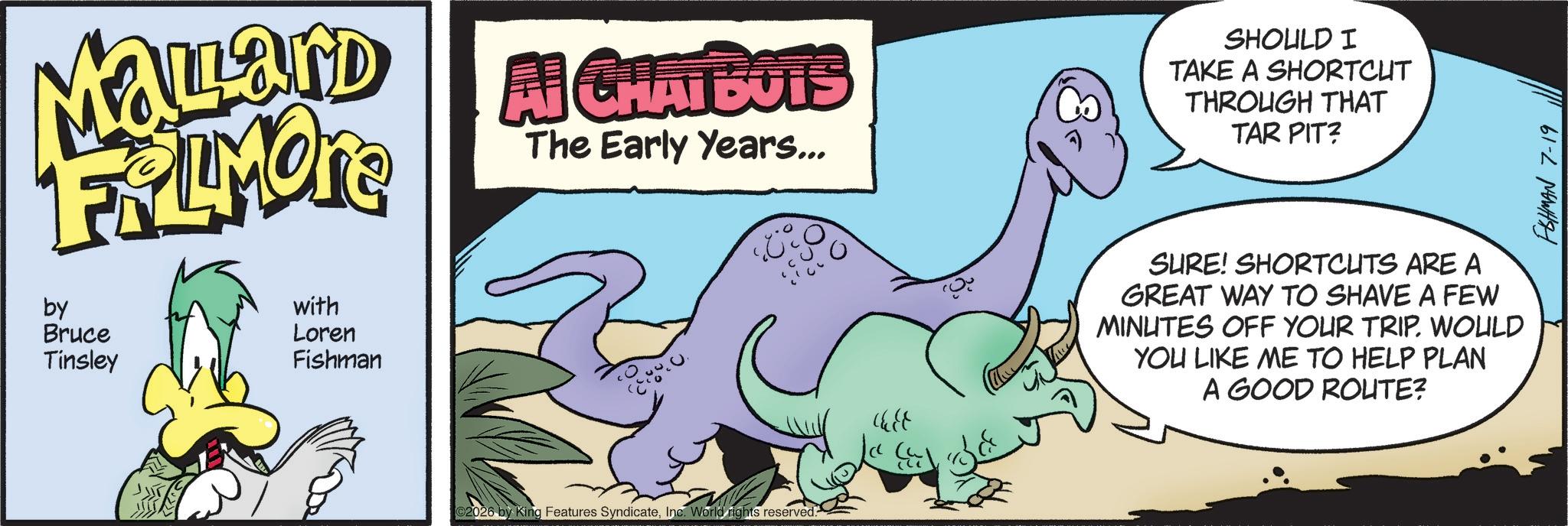 Graphics OCR: MaLard FRAMOTE by Bruce Tinsley with Loren Fishman Al CHATBOTS The Early Years... C2026 by King Features SyndicateInc. World rights reserved. 3. SHOULD I TAKE A SHORTCUT THROUGH THAT TAR PIT? SURE! SHORTCUTS ARE A GREAT WAY TO SHAVE A FEW MINUTES OFF YOUR TRIP. WOULD YOU LIKE ME TO HELP PLAN A GOOD ROUTE? FISHMAN 7-19 MaLard FRAMOTE by Bruce Tinsley with Loren Fishman Al CHATBOTS The Early Years ... C2026 by King Features SyndicateInc. World rights reserved . 3 . SHOULD I TAKE A SHORTCUT THROUGH THAT TAR PIT ? SURE ! SHORTCUTS ARE A GREAT WAY TO SHAVE A FEW MINUTES OFF YOUR TRIP . WOULD YOU LIKE ME TO HELP PLAN A GOOD ROUTE ? FISHMAN 7-19