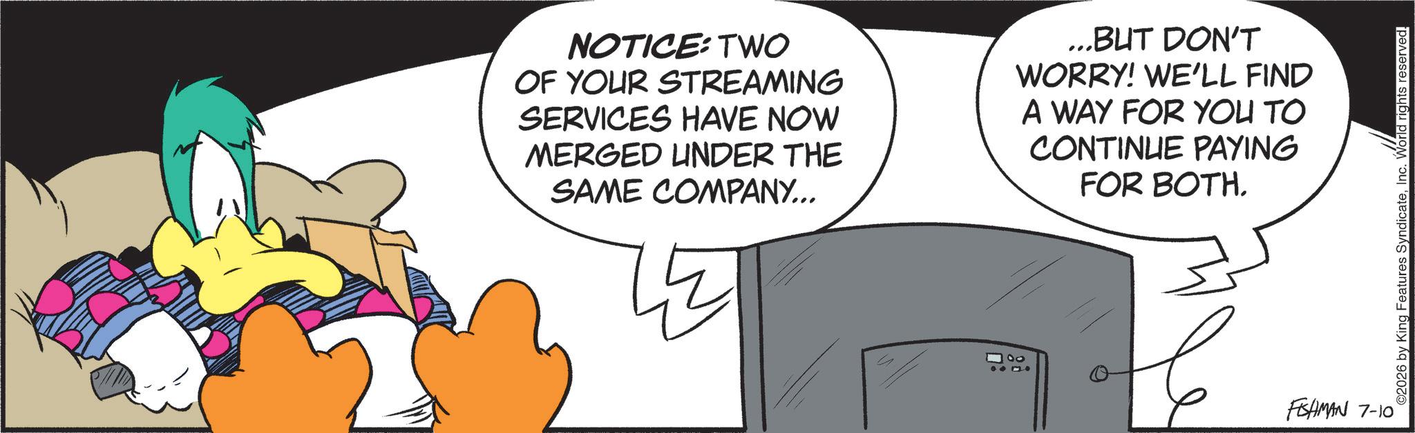 Comics OCR: NOTICE: TWO OF YOUR STREAMING SERVICES HAVE NOW MERGED UNDER THE SAME COMPANY... ...BUT DON'T WORRY! WE'LL FIND A WAY FOR YOU TO CONTINUE PAYING FOR BOTH. FISHMAN 7-10 ©2026 by King Features SyndicateInc. World rights reserved. NOTICE : TWO OF YOUR STREAMING SERVICES HAVE NOW MERGED UNDER THE SAME COMPANY ... ... BUT DON'T WORRY ! WE'LL FIND A WAY FOR YOU TO CONTINUE PAYING FOR BOTH . FISHMAN 7-10 © 2026 by King Features SyndicateInc. World rights reserved .