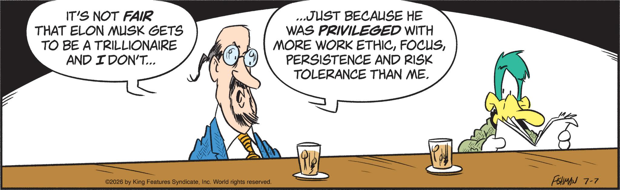 Graphic design OCR: IT'S NOT FAIR THAT ELON MUSK GETS TO BE A TRILLIONAIRE AND I DON'T... ...JUST BECAUSE HE WAS PRIVILEGED WITH MORE WORK ETHICPERSISTENCE AND RISK TOLERANCE THAN ME. ©2026 by King Features SyndicateInc. World rights reserved. 191 -- FISHMAN 7-7 IT'S NOT FAIR THAT ELON MUSK GETS TO BE A TRILLIONAIRE AND I DON'T ... ... JUST BECAUSE HE WAS PRIVILEGED WITH MORE WORK ETHICPERSISTENCE AND RISK TOLERANCE THAN ME . © 2026 by King Features SyndicateInc. World rights reserved . 191 -- FISHMAN 7-7