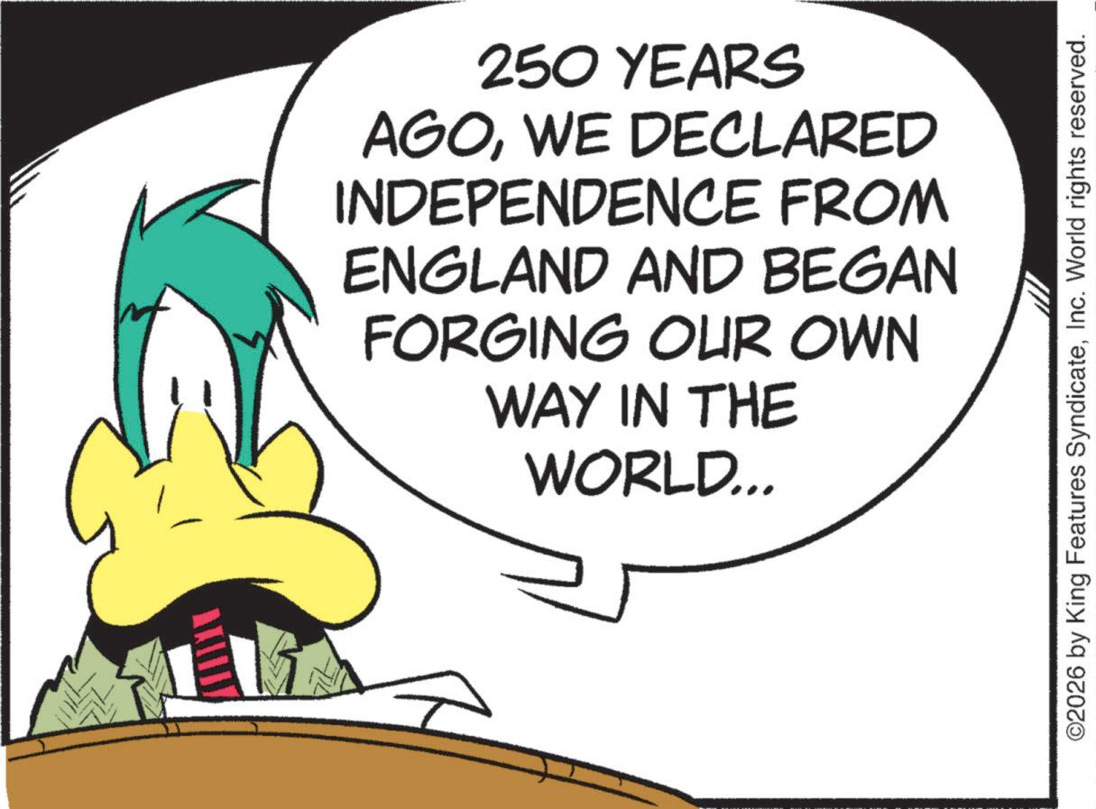 Fictional character OCR: 250 YEARS AGOWE DECLARED INDEPENDENCE FROM ENGLAND AND BEGAN FORGING OUR OWN WAY IN THE WORLD... ©2026 by King Features SyndicateInc. World rights reserved. 250 YEARS AGOWE DECLARED INDEPENDENCE FROM ENGLAND AND BEGAN FORGING OUR OWN WAY IN THE WORLD ... © 2026 by King Features SyndicateInc. World rights reserved .