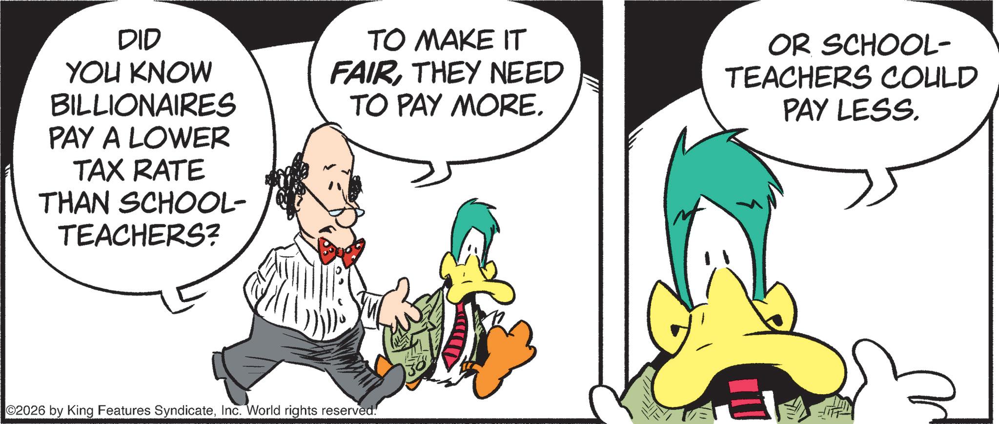 Comics OCR: DID YOU KNOW BILLIONAIRES PAY A LOWER TAX RATE THAN SCHOOL- TEACHERS? TO MAKE IT FAIRTHEY NEED TO PAY MORE. OR SCHOOL- TEACHERS COULD PAY LESS. 02026 by King Features SyndicateInc. World rights reserved. DID YOU KNOW BILLIONAIRES PAY A LOWER TAX RATE THAN SCHOOL- TEACHERS ? TO MAKE IT FAIRTHEY NEED TO PAY MORE . OR SCHOOL- TEACHERS COULD PAY LESS . 02026 by King Features SyndicateInc. World rights reserved .