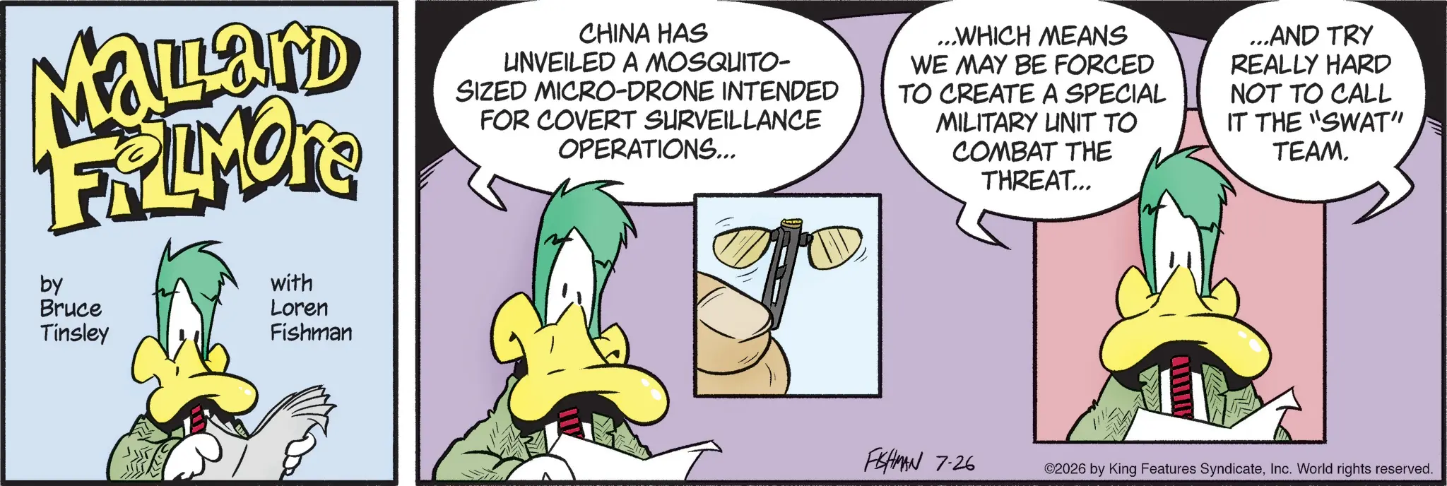 Graphic design OCR: Malard FRAMORE by Bruce Tinsley with Loren Fishman CHINA HAS UNVEILED A MOSQUITO- SIZED MICRO-DRONE INTENDED FOR COVERT SURVEILLANCE OPERATIONS... ...WHICH MEANS WE MAY BE FORCED TO CREATE A SPECIAL MILITARY UNIT TO COMBAT THE THREAT... ...AND TRY REALLY HARD NOT TO CALL IT THE "SWAT" TEAM. FISHMAN 7-26 ©2026 by King Features SyndicateInc. World rights reserved. Malard FRAMORE by Bruce Tinsley with Loren Fishman CHINA HAS UNVEILED A MOSQUITO- SIZED MICRO - DRONE INTENDED FOR COVERT SURVEILLANCE OPERATIONS ... ... WHICH MEANS WE MAY BE FORCED TO CREATE A SPECIAL MILITARY UNIT TO COMBAT THE THREAT ... ... AND TRY REALLY HARD NOT TO CALL IT THE " SWAT " TEAM . FISHMAN 7-26 © 2026 by King Features SyndicateInc. World rights reserved .