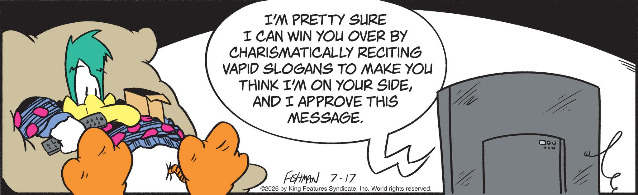 Comics OCR: I'M PRETTY SURE I CAN WIN YOU OVER BY CHARISMATICALLY RECITING VAPID SLOGANS TO MAKE YOU THINK I'M ON YOUR SIDEAND I APPROVE THIS MESSAGE. FISHMAN 7-17 ©2026 by King Features SyndicateInc. World rights reserved. 000 000 I'M PRETTY SURE I CAN WIN YOU OVER BY CHARISMATICALLY RECITING VAPID SLOGANS TO MAKE YOU THINK I'M ON YOUR SIDEAND I APPROVE THIS MESSAGE . FISHMAN 7-17 © 2026 by King Features SyndicateInc. World rights reserved . 000 000