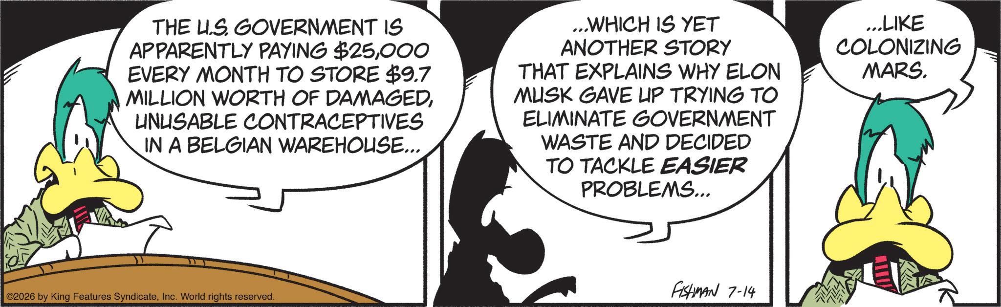 Graphics OCR: THE US GOVERNMENT IS APPARENTLY PAYING $25000 EVERY MONTH TO STORE $9.7 MILLION WORTH OF DAMAGEDUNUSABLE CONTRACEPTIVES IN A BELGIAN WAREHOUSE... ...WHICH IS YET ANOTHER STORY THAT EXPLAINS WHY ELON MUSK GAVE UP TRYING TO ELIMINATE GOVERNMENT WASTE AND DECIDED TO TACKLE EASIER PROBLEMS... ...LIKE COLONIZING MARS. ©2026 by King Features SyndicateInc. World rights reserved. FISHMAN 7-14 THE US GOVERNMENT IS APPARENTLY PAYING $ 25000 EVERY MONTH TO STORE $ 9.7 MILLION WORTH OF DAMAGEDUNUSABLE CONTRACEPTIVES IN A BELGIAN WAREHOUSE ... ... WHICH IS YET ANOTHER STORY THAT EXPLAINS WHY ELON MUSK GAVE UP TRYING TO ELIMINATE GOVERNMENT WASTE AND DECIDED TO TACKLE EASIER PROBLEMS ... ... LIKE COLONIZING MARS . © 2026 by King Features SyndicateInc. World rights reserved . FISHMAN 7-14