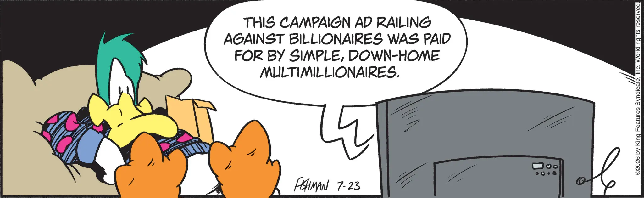 Graphic design OCR: THIS CAMPAIGN AD RAILING AGAINST BILLIONAIRES WAS PAID FOR BY SIMPLEDOWN-HOME MULTIMILLIONAIRES. ? FISHMAN 7-23 ©2026 by King Features SyndicateInc. World rights reserved. THIS CAMPAIGN AD RAILING AGAINST BILLIONAIRES WAS PAID FOR BY SIMPLEDOWN - HOME MULTIMILLIONAIRES . ? FISHMAN 7-23 © 2026 by King Features SyndicateInc. World rights reserved .