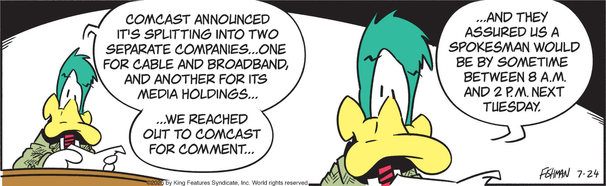 Graphics OCR: COMCAST ANNOUNCED IT'S SPLITTING INTO TWO SEPARATE COMPANIES...ONE FOR CABLE AND BROADBANDAND ANOTHER FOR ITS MEDIA HOLDINGS... ...WE REACHED OUT TO COMCAST FOR COMMENT... ...AND THEY ASSURED US A SPOKESMAN WOULD BE BY SOMETIME BETWEEN 8 A.M. AND 2 P.M. NEXT TUESDAY. 2026 by King Features SyndicateInc. World rights reserved. FISHMAN 7-24 COMCAST ANNOUNCED IT'S SPLITTING INTO TWO SEPARATE COMPANIES ... ONE FOR CABLE AND BROADBANDAND ANOTHER FOR ITS MEDIA HOLDINGS ... ... WE REACHED OUT TO COMCAST FOR COMMENT ... ... AND THEY ASSURED US A SPOKESMAN WOULD BE BY SOMETIME BETWEEN 8 A.M. AND 2 P.M. NEXT TUESDAY . 2026 by King Features SyndicateInc. World rights reserved . FISHMAN 7-24