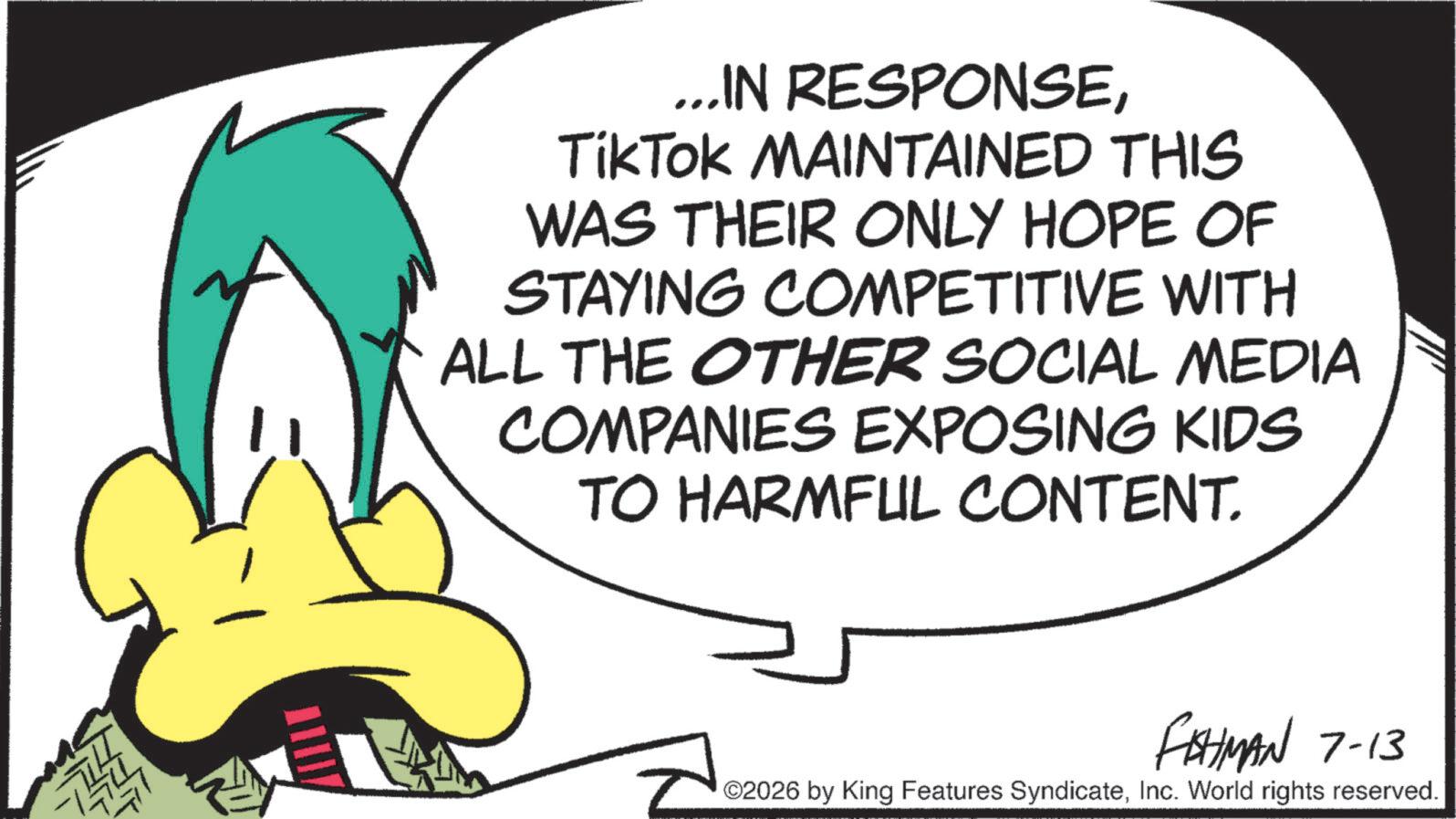 Fiction OCR: ...IN RESPONSETikTok MAINTAINED THIS WAS THEIR ONLY HOPE OF STAYING COMPETITIVE WITH ALL THE OTHER SOCIAL MEDIA COMPANIES EXPOSING KIDS TO HARMFUL CONTENT. FISHMAN 7-13 ©2026 by King Features SyndicateInc. World rights reserved. ... IN RESPONSETikTok MAINTAINED THIS WAS THEIR ONLY HOPE OF STAYING COMPETITIVE WITH ALL THE OTHER SOCIAL MEDIA COMPANIES EXPOSING KIDS TO HARMFUL CONTENT . FISHMAN 7-13 © 2026 by King Features SyndicateInc. World rights reserved .