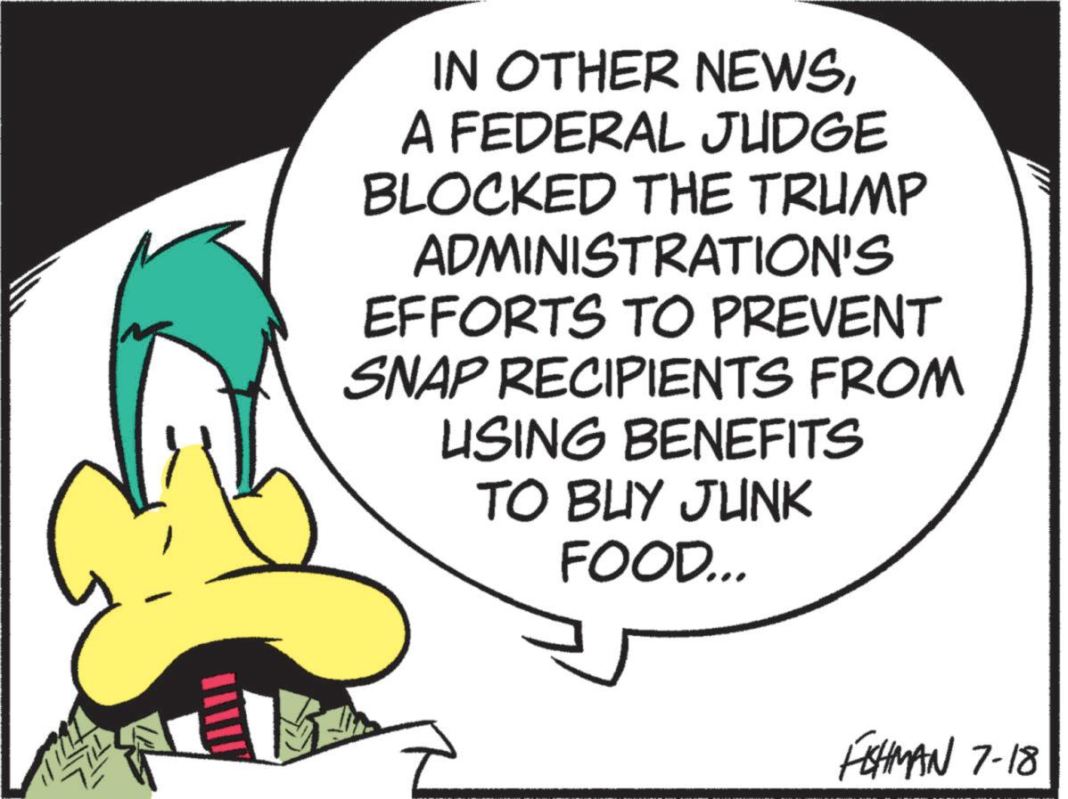 Fiction OCR: IN OTHER NEWSA FEDERAL JUDGE BLOCKED THE TRUMP ADMINISTRATION'S EFFORTS TO PREVENT SNAP RECIPIENTS FROM USING BENEFITS TO BUY JUNK FOOD... FISHMAN 7-18 IN OTHER NEWSA FEDERAL JUDGE BLOCKED THE TRUMP ADMINISTRATION'S EFFORTS TO PREVENT SNAP RECIPIENTS FROM USING BENEFITS TO BUY JUNK FOOD ... FISHMAN 7-18
