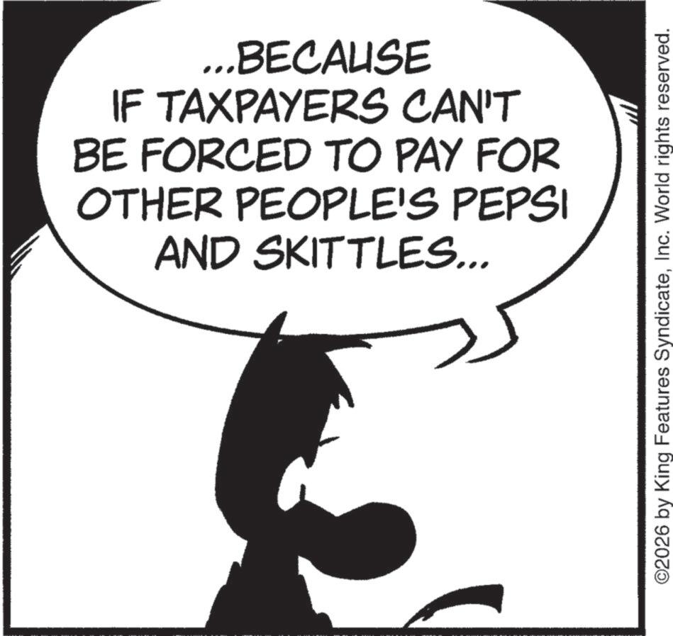 Fiction OCR: ...BECAUSE IF TAXPAYERS CAN'T BE FORCED TO PAY FOR OTHER PEOPLE'S PEPSI AND SKITTLES... ©2026 by King Features SyndicateInc. World rights reserved. ... BECAUSE IF TAXPAYERS CAN'T BE FORCED TO PAY FOR OTHER PEOPLE'S PEPSI AND SKITTLES ... © 2026 by King Features SyndicateInc. World rights reserved .