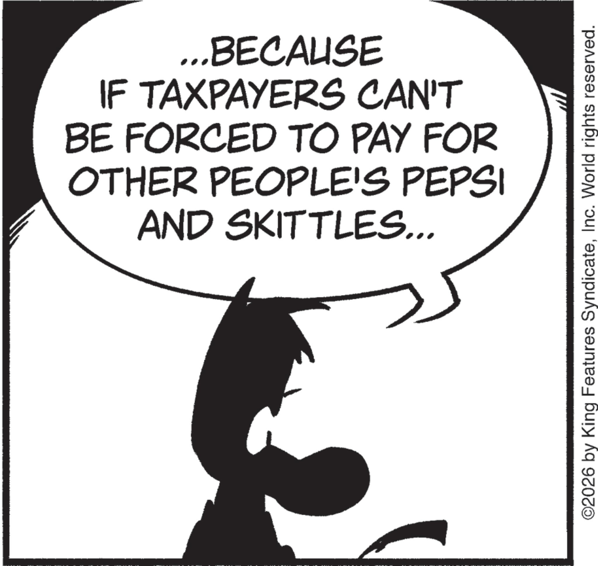 Fiction OCR: ...BECAUSE IF TAXPAYERS CAN'T BE FORCED TO PAY FOR OTHER PEOPLE'S PEPSI AND SKITTLES... ©2026 by King Features SyndicateInc. World rights reserved. ... BECAUSE IF TAXPAYERS CAN'T BE FORCED TO PAY FOR OTHER PEOPLE'S PEPSI AND SKITTLES ... © 2026 by King Features SyndicateInc. World rights reserved .