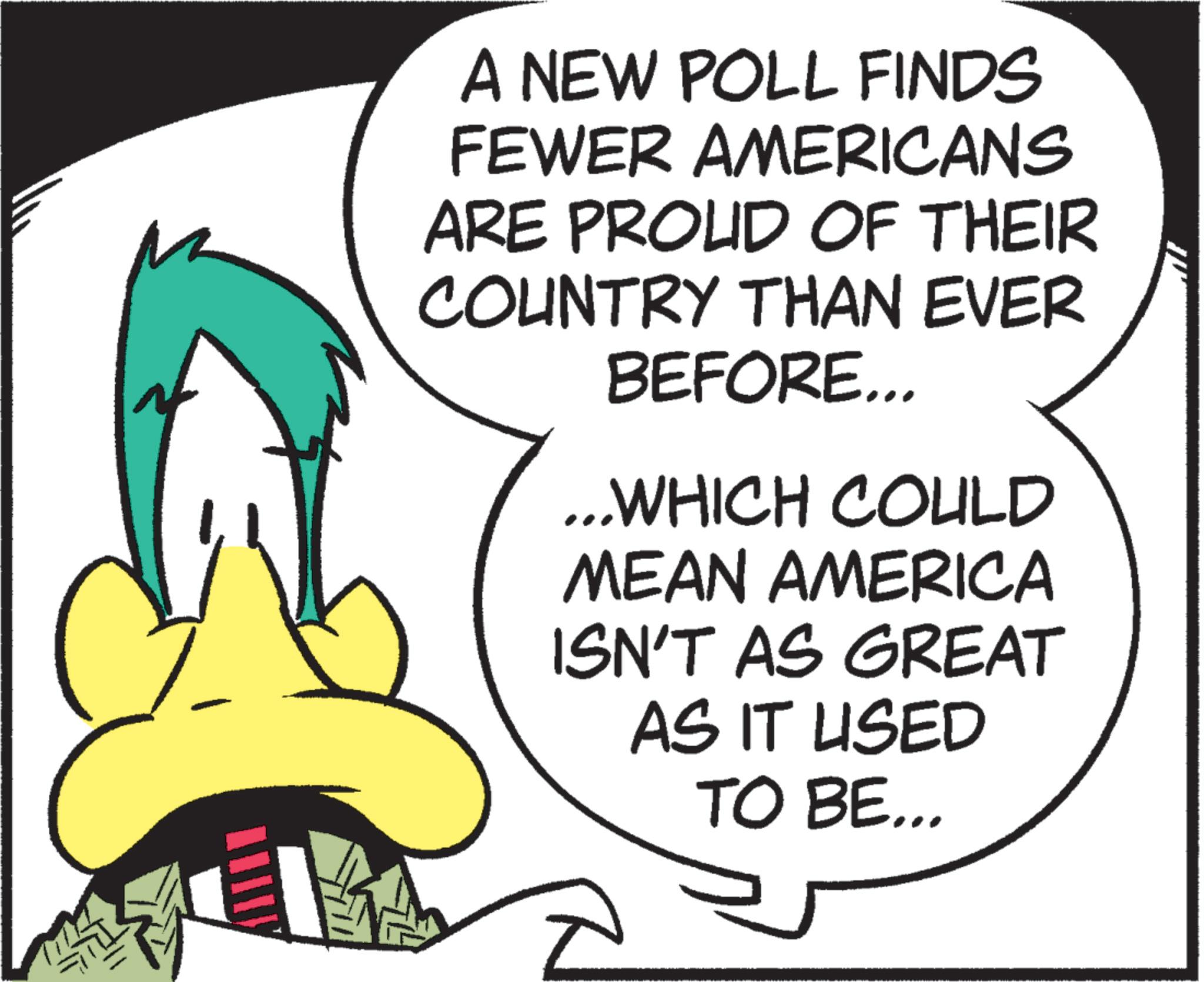 Comics OCR: A NEW POLL FINDS FEWER AMERICANS ARE PROUD OF THEIR COUNTRY THAN EVER BEFORE... ...WHICH COULD MEAN AMERICA ISN'T AS GREAT AS IT USED TO BE... A NEW POLL FINDS FEWER AMERICANS ARE PROUD OF THEIR COUNTRY THAN EVER BEFORE ... ... WHICH COULD MEAN AMERICA ISN'T AS GREAT AS IT USED TO BE ...