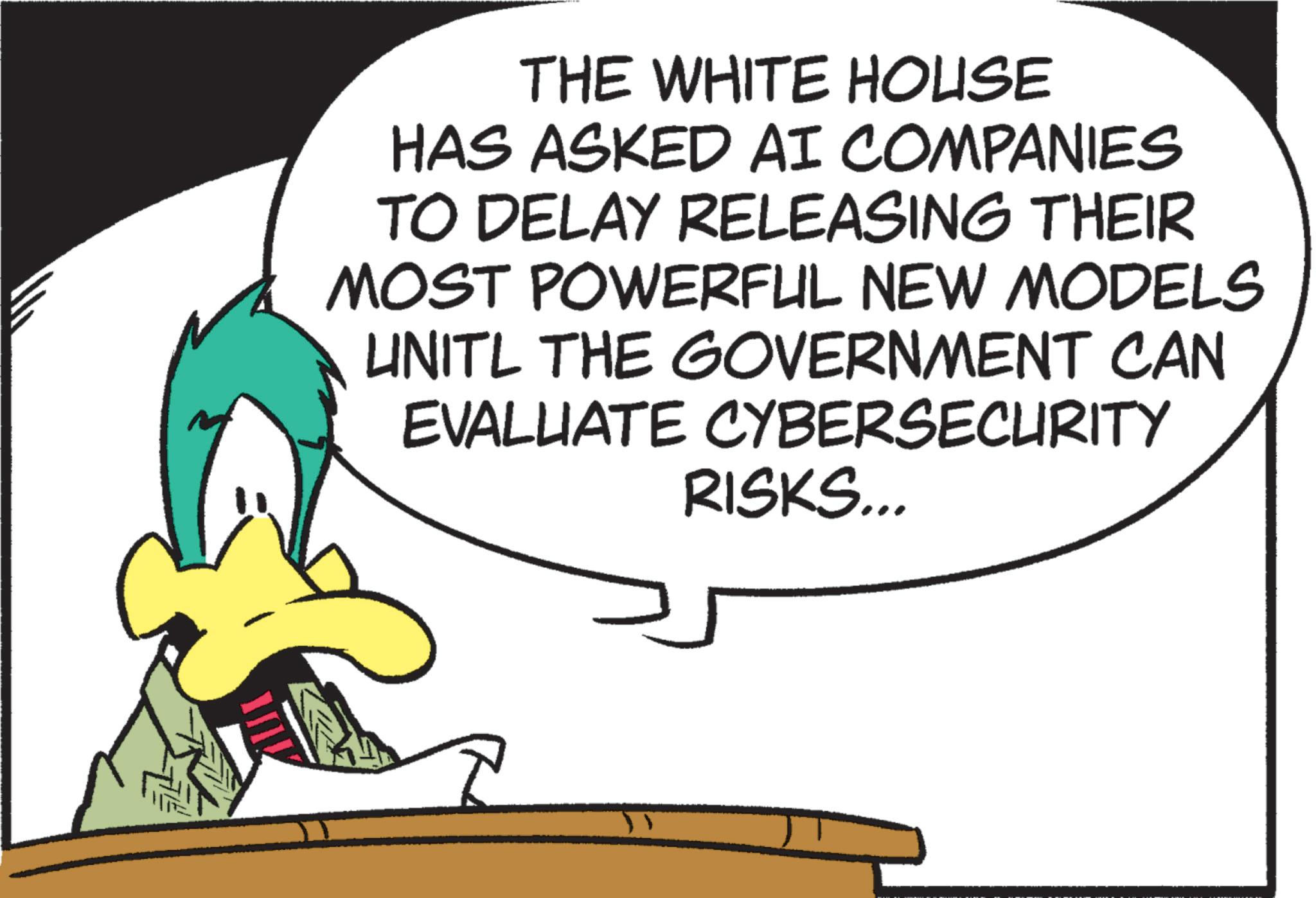 Fiction OCR: THE WHITE HOUSE HAS ASKED AI COMPANIES TO DELAY RELEASING THEIR MOST POWERFUL NEW MODELS UNITL THE GOVERNMENT CAN EVALUATE CYBERSECURITY RISKS... THE WHITE HOUSE HAS ASKED AI COMPANIES TO DELAY RELEASING THEIR MOST POWERFUL NEW MODELS UNITL THE GOVERNMENT CAN EVALUATE CYBERSECURITY RISKS ...