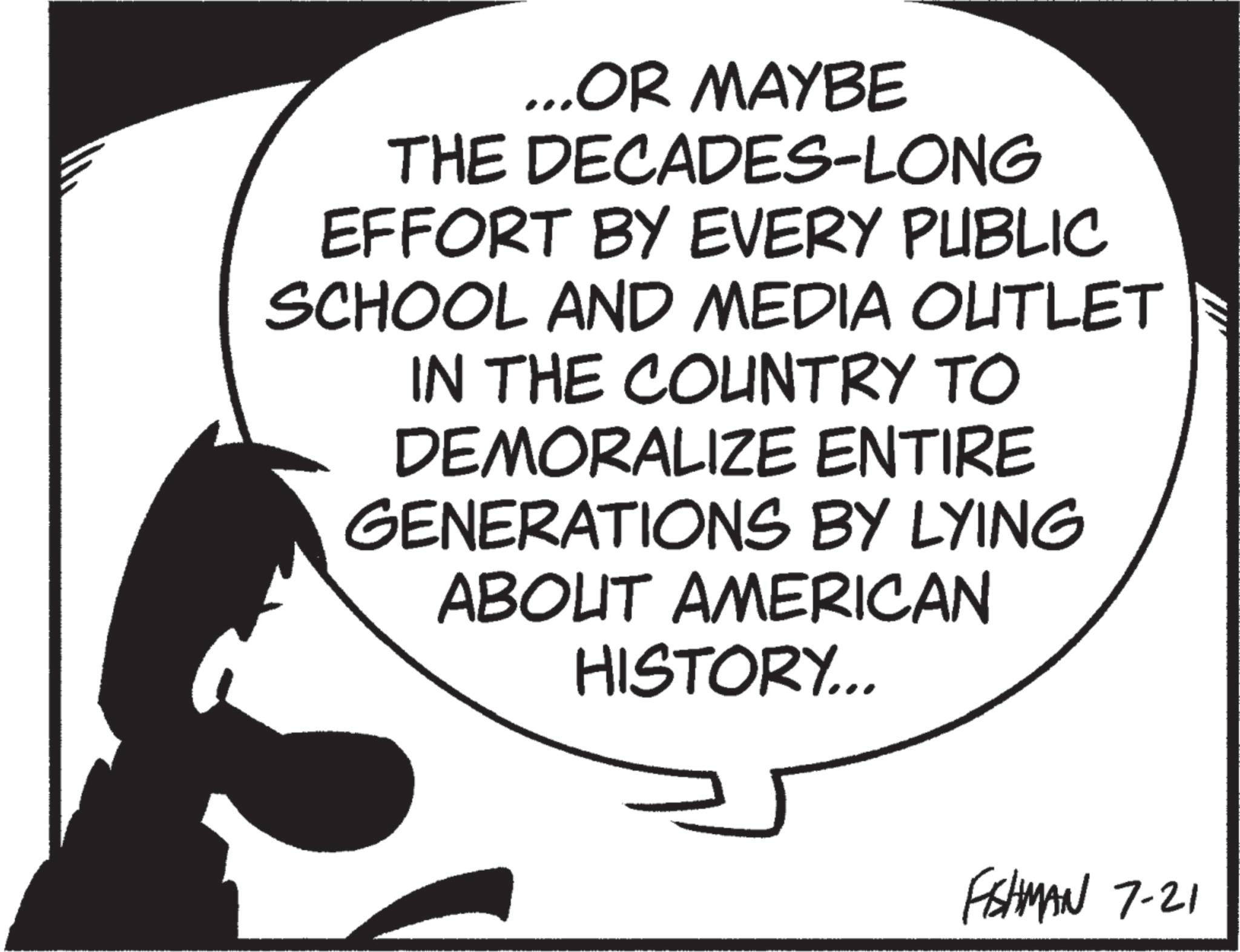 Photo caption OCR: ...OR MAYBE THE DECADES-LONG EFFORT BY EVERY PUBLIC SCHOOL AND MEDIA OUTLET IN THE COUNTRY TO DEMORALIZE ENTIRE GENERATIONS BY LYING ABOUT AMERICAN HISTORY... FISHMAN 7-21 ... OR MAYBE THE DECADES - LONG EFFORT BY EVERY PUBLIC SCHOOL AND MEDIA OUTLET IN THE COUNTRY TO DEMORALIZE ENTIRE GENERATIONS BY LYING ABOUT AMERICAN HISTORY ... FISHMAN 7-21