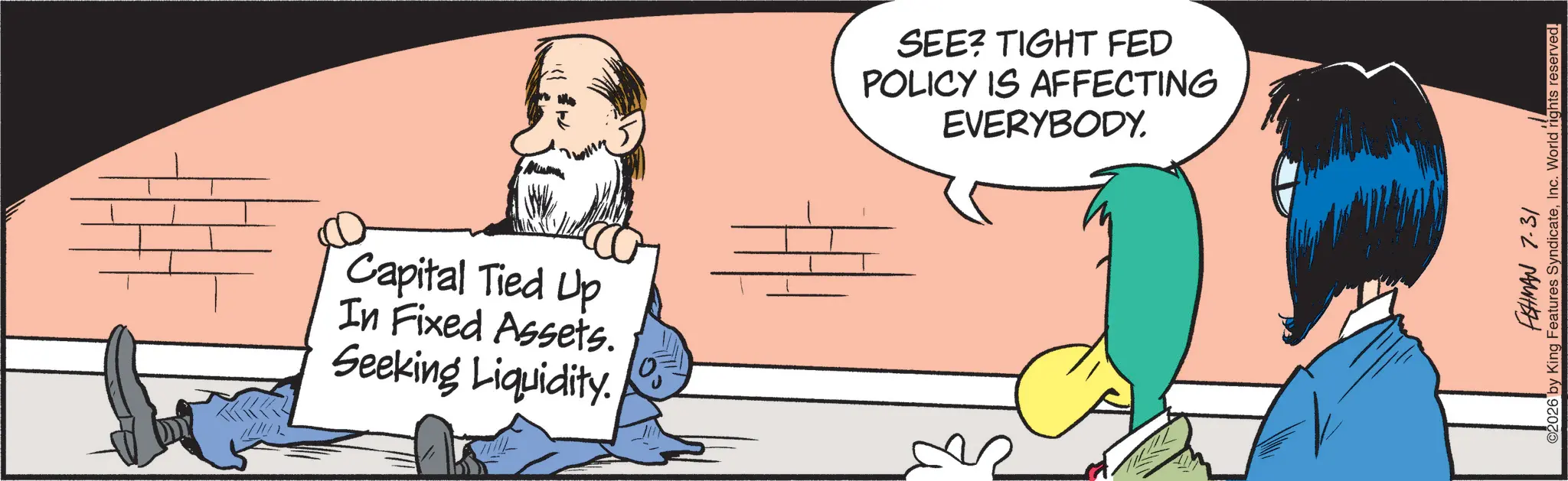 Animated cartoon OCR: Capital Tied Up In Fixed Assets. Seeking Liquidity. SEE? TIGHT FED POLICY IS AFFECTING EVERYBODY. FISHMAN 7.31 02026 by King Features SyndicateInc. World rights reserved. Capital Tied Up In Fixed Assets . Seeking Liquidity . SEE ? TIGHT FED POLICY IS AFFECTING EVERYBODY . FISHMAN 7.31 02026 by King Features SyndicateInc. World rights reserved .