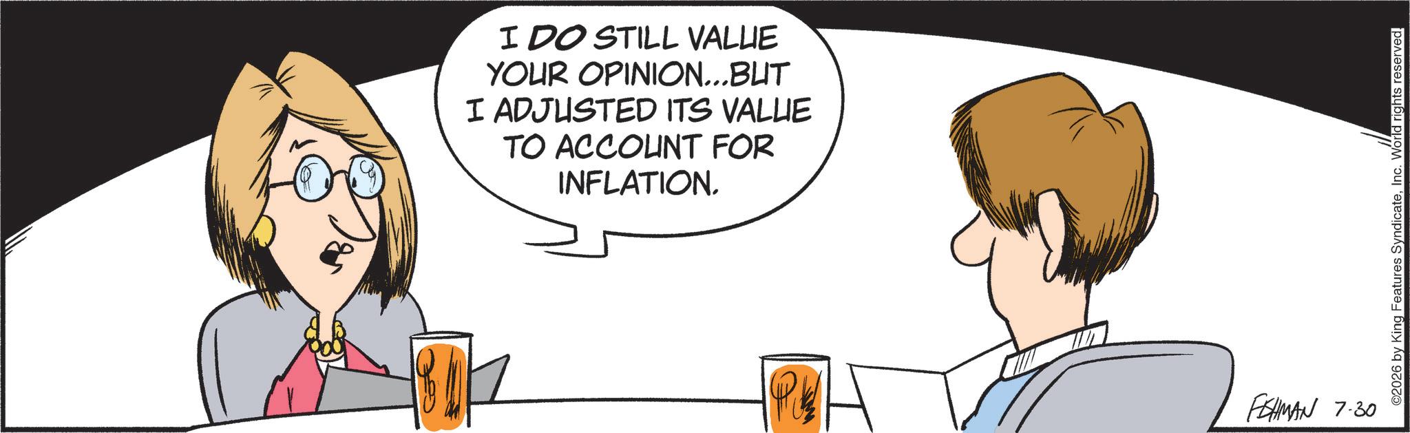 Fiction OCR: Ga I DO STILL VALUE YOUR OPINION...BUT I ADJUSTED ITS VALLIE TO ACCOUNT FOR INFLATION. P FISHMAN 7.30 ©2026 by King Features SyndicateInc. World rights reserved. Ga I DO STILL VALUE YOUR OPINION ... BUT I ADJUSTED ITS VALLIE TO ACCOUNT FOR INFLATION . P FISHMAN 7.30 © 2026 by King Features SyndicateInc. World rights reserved .