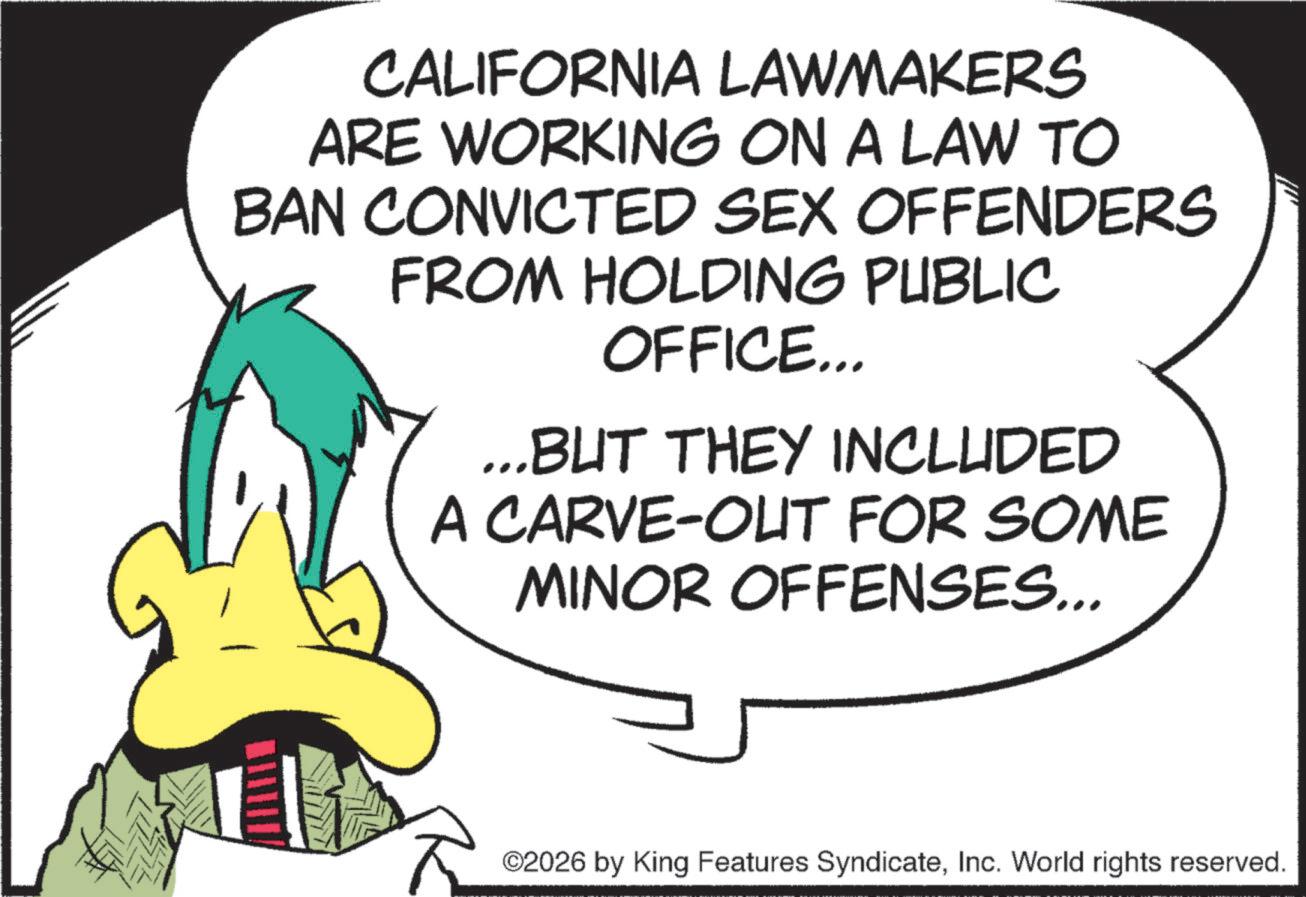 Fictional character OCR: CALIFORNIA LAWMAKERS ARE WORKING ON A LAW TO BAN CONVICTED SEX OFFENDERS FROM HOLDING PUBLIC OFFICE... ...BUT THEY INCLUDED A CARVE-OUT FOR SOME MINOR OFFENSES... ©2026 by King Features SyndicateInc. World rights reserved. CALIFORNIA LAWMAKERS ARE WORKING ON A LAW TO BAN CONVICTED SEX OFFENDERS FROM HOLDING PUBLIC OFFICE ... ... BUT THEY INCLUDED A CARVE - OUT FOR SOME MINOR OFFENSES ... © 2026 by King Features SyndicateInc. World rights reserved .