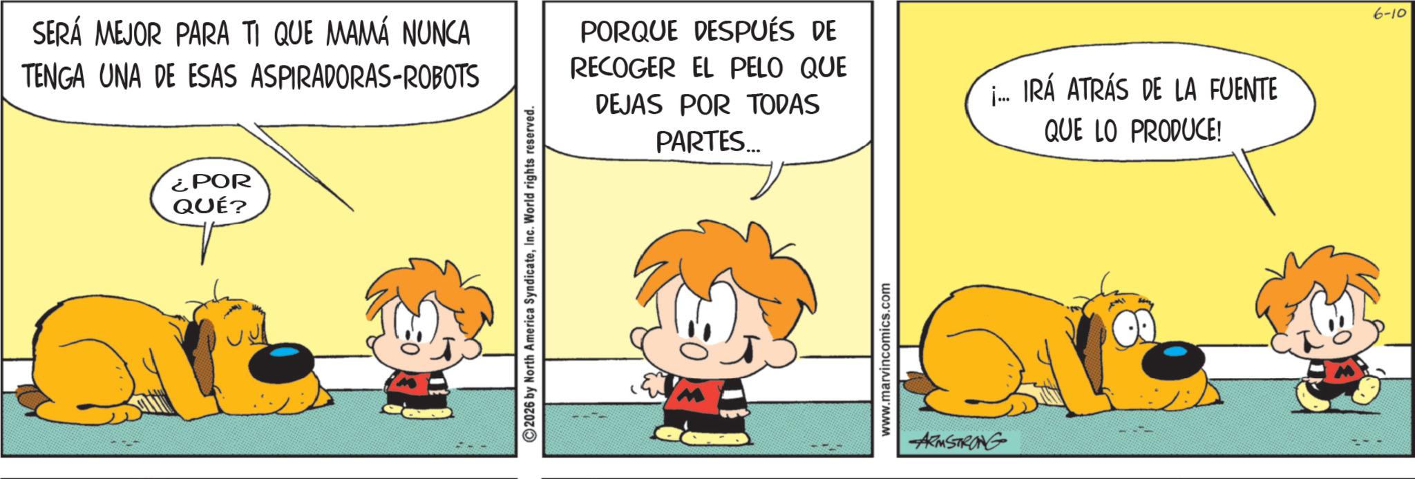 Pleased OCR: ¿POR QUÉ? SERÁ MEJOR PARA TI QUE MAMÁ NUNCA TENGA UNA DE ESAS ASPIRADORAS-ROBOTS PORQUE DESPUÉS DE RECOGER EL PELO QUE DEJAS POR TODAS PARTES... ... IRÁ ATRÁS DE LA FUENTE QUE LO PRODUCE! ©2026 by North America SyndicateInc. World rights reserved. www.marvincomics.com ARMSTRONG 6-10 ¿ POR QUÉ ? SERÁ MEJOR PARA TI QUE MAMÁ NUNCA TENGA UNA DE ESAS ASPIRADORAS - ROBOTS PORQUE DESPUÉS DE RECOGER EL PELO QUE DEJAS POR TODAS PARTES ... ... IRÁ ATRÁS DE LA FUENTE QUE LO PRODUCE ! © 2026 by North America SyndicateInc. World rights reserved . www.marvincomics.com ARMSTRONG 6-10