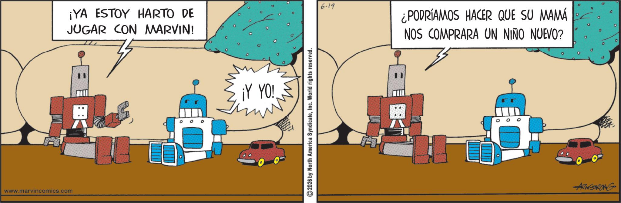 Graphic design OCR: www.marvincomics.com ¡YA ESTOY HARTO DE JUGAR CON MARVIN! ¡Y YO! ©2026 by North America SyndicateInc. World rights reserved. 6-19 ¿PODRÍAMOS HACER QUE SU MAMÁ NOS COMPRARA UN NIÑO NUEVO? o 0 0 ARMSTRONG www.marvincomics.com ¡ YA ESTOY HARTO DE JUGAR CON MARVIN ! ¡ Y YO ! © 2026 by North America SyndicateInc. World rights reserved . 6-19 ¿ PODRÍAMOS HACER QUE SU MAMÁ NOS COMPRARA UN NIÑO NUEVO ? o 0 0 ARMSTRONG