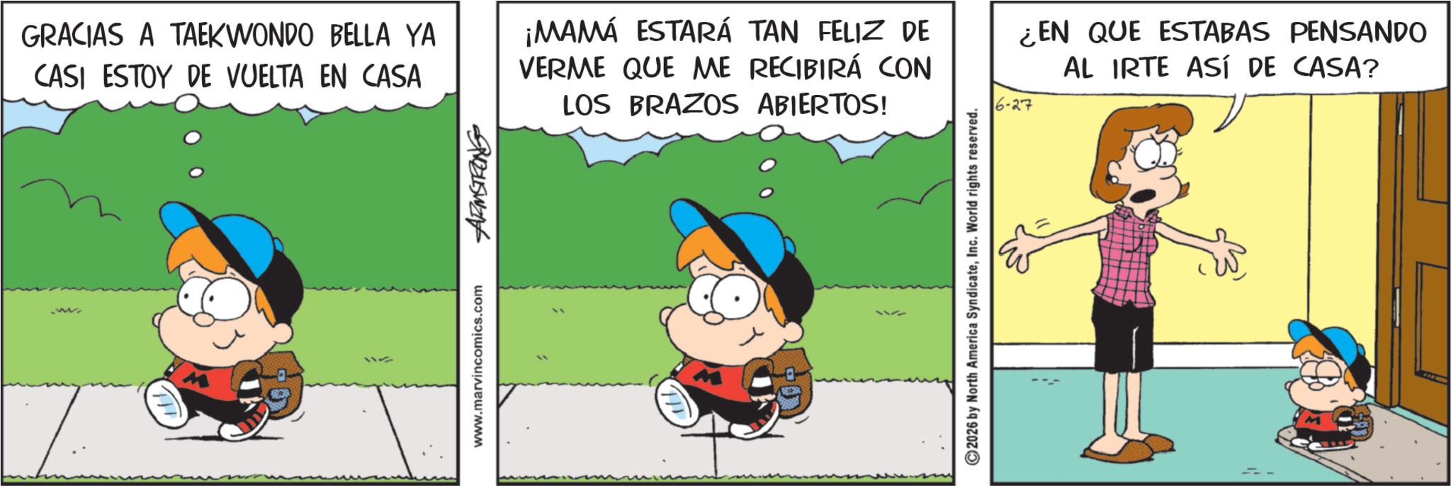 Pleased OCR: 52345W246 GRACIAS A TAEKWONDO BELLA YA CASI ESTOY DE VUELTA EN CASA ¡MAMÁ ESTARÁ TAN FELIZ DE VERME QUE ME RECIBIRÁ CON LOS BRAZOS ABIERTOS! ¿EN QUE ESTABAS PENSANDO AL IRTE ASÍ DE CASA? -27 www.marvincomics.com ©2026 by North America SyndicateInc. World rights reserved. 52345W246 GRACIAS A TAEKWONDO BELLA YA CASI ESTOY DE VUELTA EN CASA ¡ MAMÁ ESTARÁ TAN FELIZ DE VERME QUE ME RECIBIRÁ CON LOS BRAZOS ABIERTOS ! ¿ EN QUE ESTABAS PENSANDO AL IRTE ASÍ DE CASA ? -27 www.marvincomics.com © 2026 by North America SyndicateInc. World rights reserved .