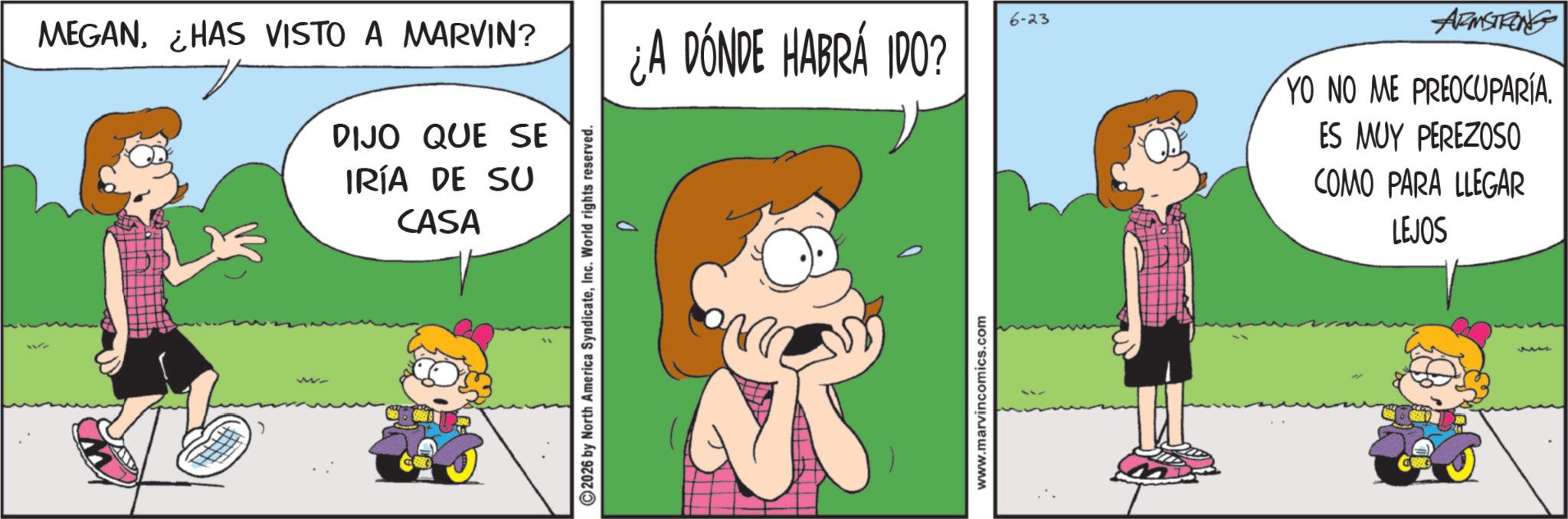 Gesture OCR: MEGANHAS VISTO A MARVIN? 6-23 ¿A DONDE HABRÁ IDO? DIJO QUE SE IRÍA DE SU CASA 2026 by North America SyndicateInc. World rights reserved. www.marvincomics.com ARMSTRONG YO NO ME PREOCUPARÍA. ES MUY PEREZOSO COMO PARA LLEGAR LEJOS MEGANHAS VISTO A MARVIN ? 6-23 ¿ A DONDE HABRÁ IDO ? DIJO QUE SE IRÍA DE SU CASA 2026 by North America SyndicateInc. World rights reserved . www.marvincomics.com ARMSTRONG YO NO ME PREOCUPARÍA . ES MUY PEREZOSO COMO PARA LLEGAR LEJOS