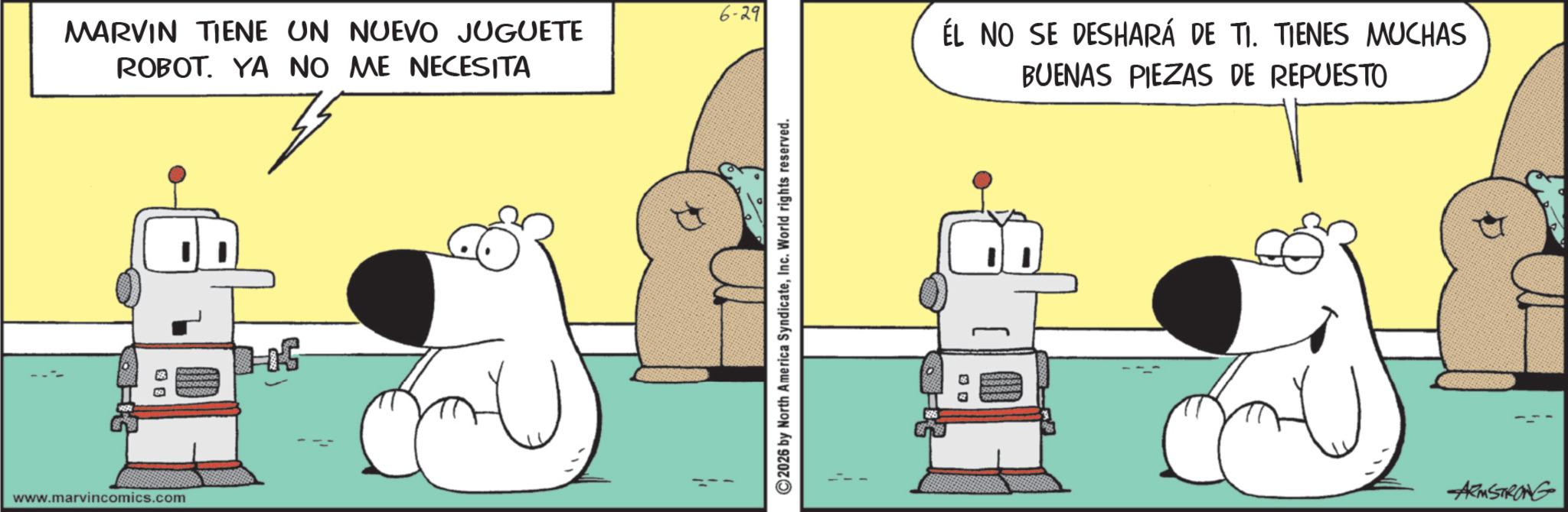Animation OCR: www.marvincomics.com 3 3 MARVIN TIENE UN NUEVO JUGUETE ROBOT. YA NO ME NECESITA 6-29 ©2026 by North America SyndicateInc. World rights reserved. ÉL NO SE DESHARÁ DE TI. TIENES MUCHAS BUENAS PIEZAS DE REPUESTO ARMSTRONG www.marvincomics.com 3 3 MARVIN TIENE UN NUEVO JUGUETE ROBOT . YA NO ME NECESITA 6-29 © 2026 by North America SyndicateInc. World rights reserved . ÉL NO SE DESHARÁ DE TI . TIENES MUCHAS BUENAS PIEZAS DE REPUESTO ARMSTRONG
