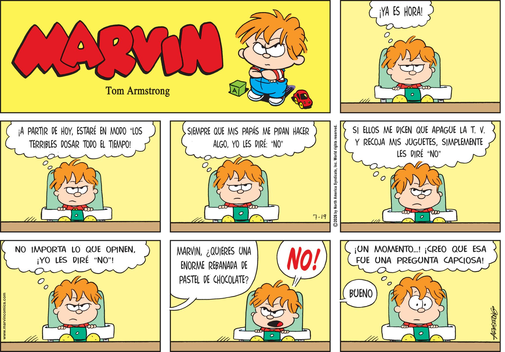 Animated cartoon OCR: www.marvincomics.com MARVIN Tom Armstrong ¡A PARTIR DE HOYESTARÉ EN MODO "LOS TERRIBLES DOSAR TODO EL TIEMPO! SIEMPRE QUE MIS PAPÁS ME PIDAN HACER ALGOYO LES DIRE: "NO" NO IMPORTA LO QUE OPINEN¡YO LES DIRE "NO"! MARVIN¿QUIERES UNA ENORME REBANADA DE PASTEL DE CHOCOLATE? 7-19 2026 by North America SyndicateInc. World rights reserved. ¡YA ES HORA! SI ELLOS ME DICEN QUE APAGUE LA T. V. Y RECOJA MIS JUGUETESSIMPLEMENTE LES DIRÉ "NO" NO! ¡UN MOMENTO...! ¡CREO QUE ESA FUE UNA PREGUNTA CAPCIOSA! BUENO ARMSTRONG www.marvincomics.com MARVIN Tom Armstrong ¡ A PARTIR DE HOYESTARÉ EN MODO " LOS TERRIBLES DOSAR TODO EL TIEMPO ! SIEMPRE QUE MIS PAPÁS ME PIDAN HACER ALGOYO LES DIRE : " NO " NO IMPORTA LO QUE OPINEN¡ YO LES DIRE " NO " ! MARVIN¿ QUIERES UNA ENORME REBANADA DE PASTEL DE CHOCOLATE ? 7-19 2026 by North America SyndicateInc. World rights reserved . ¡ YA ES HORA ! SI ELLOS ME DICEN QUE APAGUE LA T. V. Y RECOJA MIS JUGUETESSIMPLEMENTE LES DIRÉ " NO " NO ! ¡ UN MOMENTO ... ! ¡ CREO QUE ESA FUE UNA PREGUNTA CAPCIOSA ! BUENO ARMSTRONG