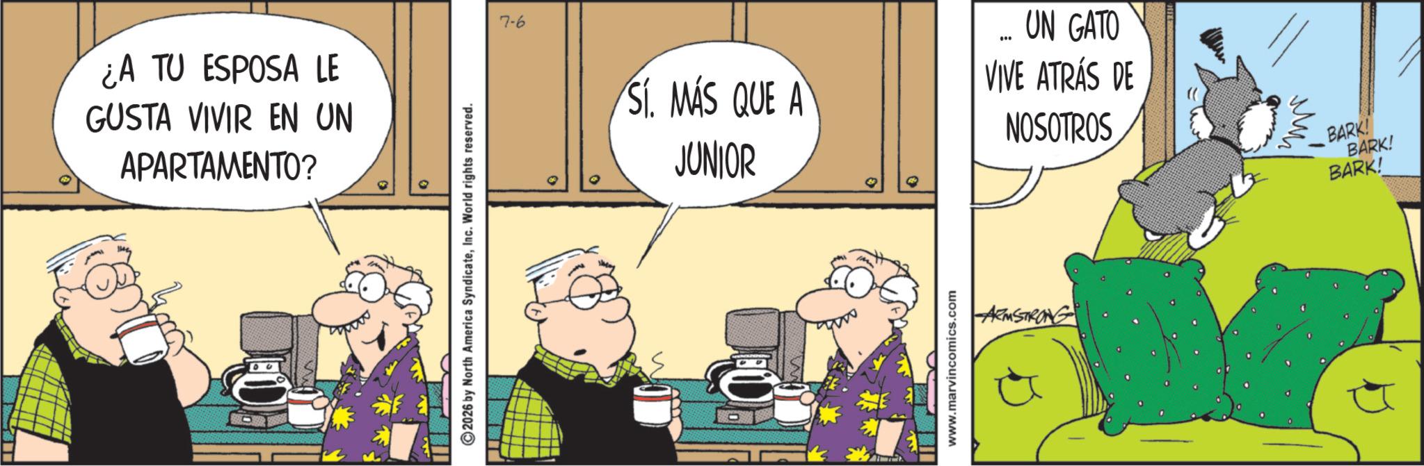 Fictional character OCR: ¿A TU ESPOSA LE GUSTA VIVIR EN UN APARTAMENTO? 2026 by North America SyndicateInc. World rights reserved. 7-6 SÍ. MÁS SI. MAS QUE A JUNIOR UN GATO VIVE ATRÁS DE NOSOTROS www.marvincomics.com ARMSTRONG BARK! BARK! BARK! ¿ A TU ESPOSA LE GUSTA VIVIR EN UN APARTAMENTO ? 2026 by North America SyndicateInc. World rights reserved . 7-6 SÍ . MÁS SI . MAS QUE A JUNIOR UN GATO VIVE ATRÁS DE NOSOTROS www.marvincomics.com ARMSTRONG BARK ! BARK ! BARK !