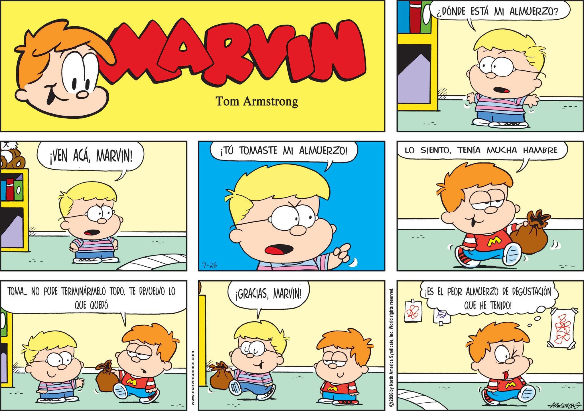 Gesture OCR: MARVIN Tom Armstrong ¿DÓNDE ESTÁ MI ALMUERZO? ¡VEN ACAMARVIN! ¡TÚ TOMASTE MI ALMUERZO! LO SIENTOTENÍA MUCHA HAMBRE TOMA... NO PUDE TERMINÁRMELO TODO. TE DEVUELVO LO QUE QUEDÓ 7-26 www.marvincomics.com ¡GRACIASMARVIN! 2026 by North America SyndicateInc. World rights reserved. ¡ES EL PEOR ALMUERZO DE DEGUSTACIÓN QUE HE TENIDO! ARMSTRONG MARVIN Tom Armstrong ¿ DÓNDE ESTÁ MI ALMUERZO ? ¡ VEN ACAMARVIN ! ¡ TÚ TOMASTE MI ALMUERZO ! LO SIENTOTENÍA MUCHA HAMBRE TOMA ... NO PUDE TERMINÁRMELO TODO . TE DEVUELVO LO QUE QUEDÓ 7-26 www.marvincomics.com ¡ GRACIASMARVIN ! 2026 by North America SyndicateInc. World rights reserved . ¡ ES EL PEOR ALMUERZO DE DEGUSTACIÓN QUE HE TENIDO ! ARMSTRONG