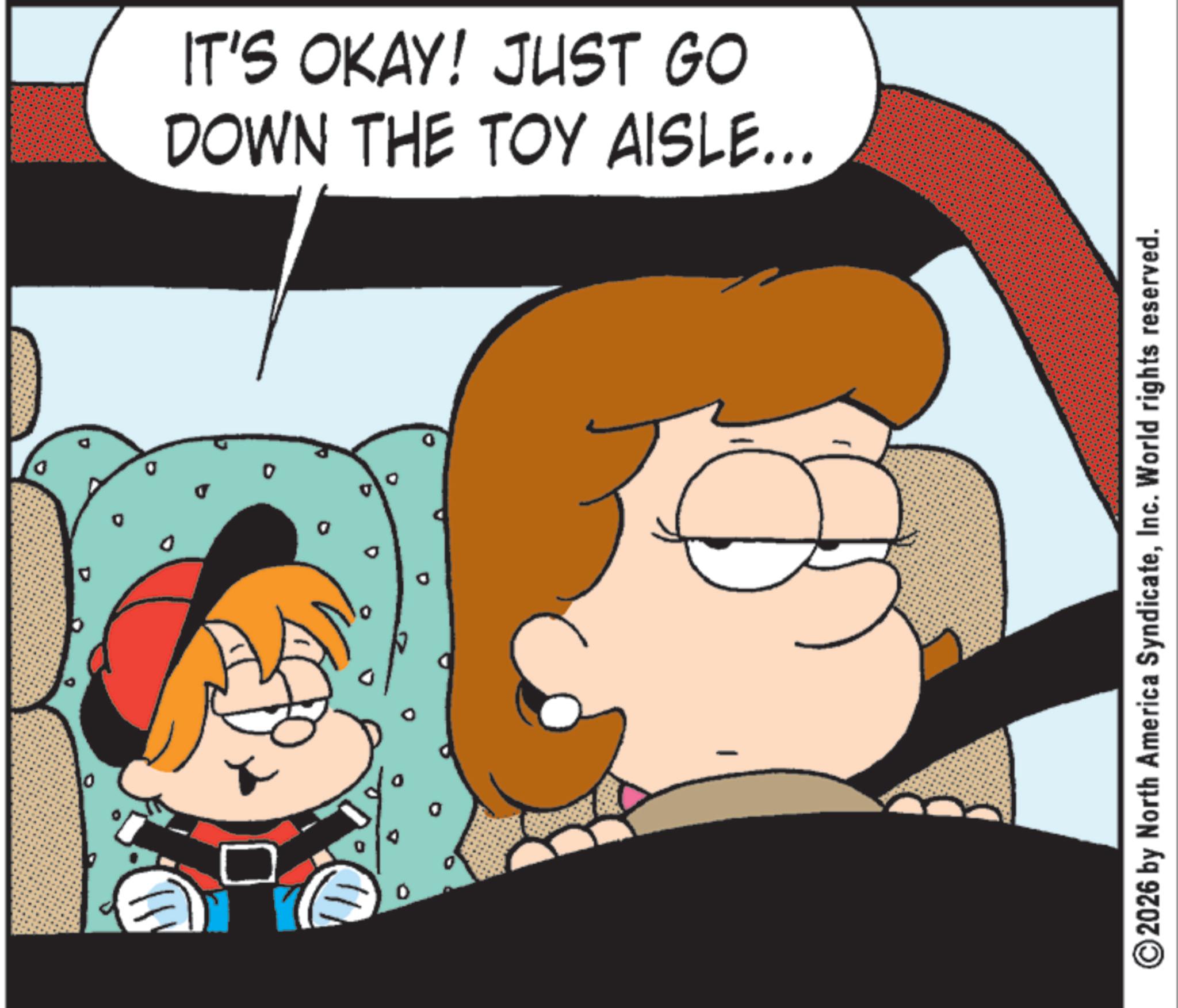 Comic book OCR: 0 IT'S OKAY! JUST GO DOWN THE TOY AISLE... ©2026 by North America SyndicateInc. World rights reserved. 0 IT'S OKAY ! JUST GO DOWN THE TOY AISLE ... © 2026 by North America SyndicateInc. World rights reserved .
