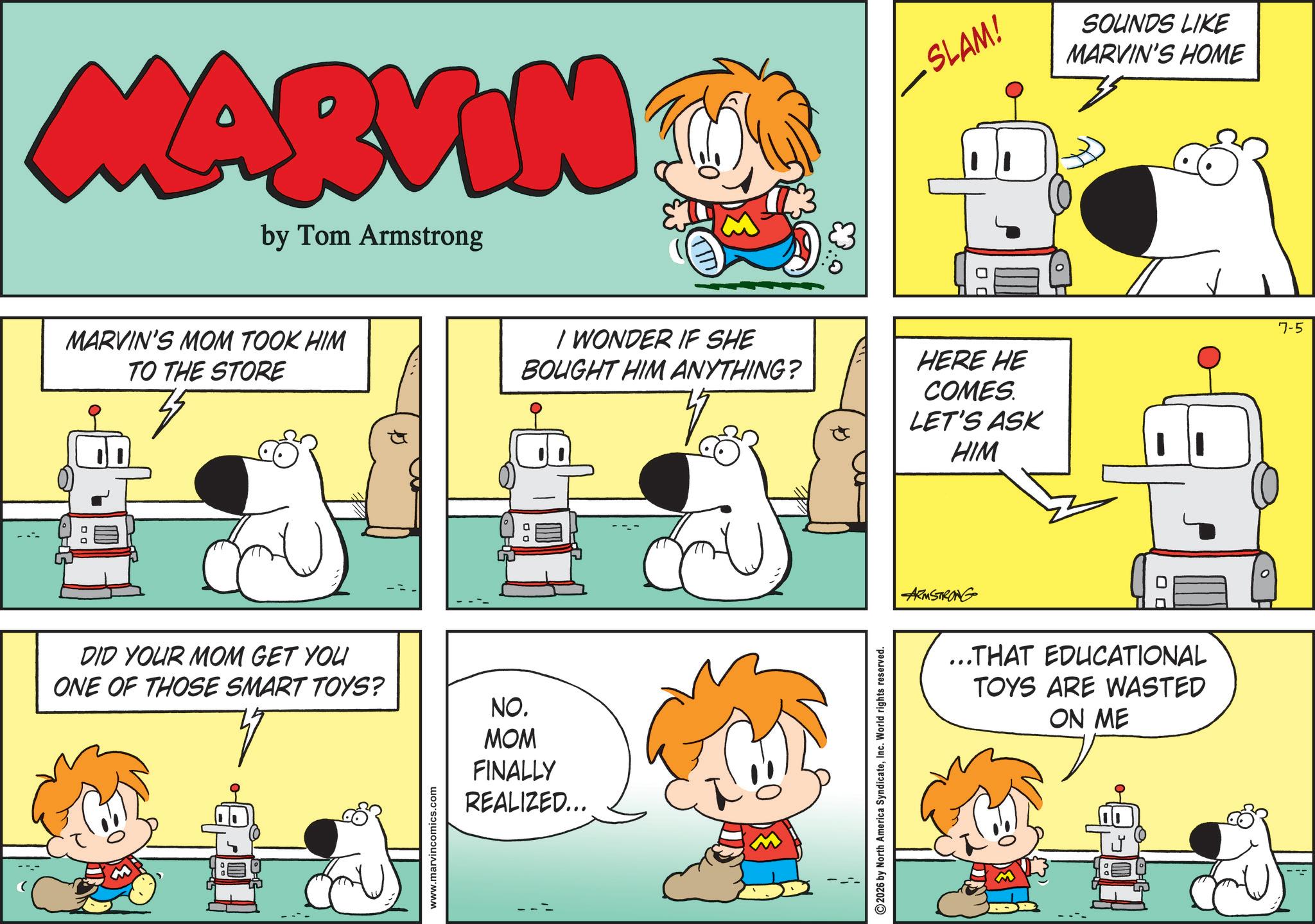 Publication OCR: MARVIN by Tom Armstrong MARVIN'S MOM TOOK HIM TO THE STORE DID YOUR MOM GET YOU ONE OF THOSE SMART TOYS? NO. MOM FINALLY REALIZED... www.marvincomics.com SLAM! SOUNDS LIKE MARVIN'S HOME I WONDER IF SHE BOUGHT HIM ANYTHING? HERE HE COMES. LET'S ASK HIM 7-5 2026 by North America SyndicateInc. World rights reserved. ARMSTRONG ...THAT EDUCATIONAL TOYS ARE WASTED ON ME MARVIN by Tom Armstrong MARVIN'S MOM TOOK HIM TO THE STORE DID YOUR MOM GET YOU ONE OF THOSE SMART TOYS ? NO . MOM FINALLY REALIZED ... www.marvincomics.com SLAM ! SOUNDS LIKE MARVIN'S HOME I WONDER IF SHE BOUGHT HIM ANYTHING ? HERE HE COMES . LET'S ASK HIM 7-5 2026 by North America SyndicateInc. World rights reserved . ARMSTRONG ... THAT EDUCATIONAL TOYS ARE WASTED ON ME
