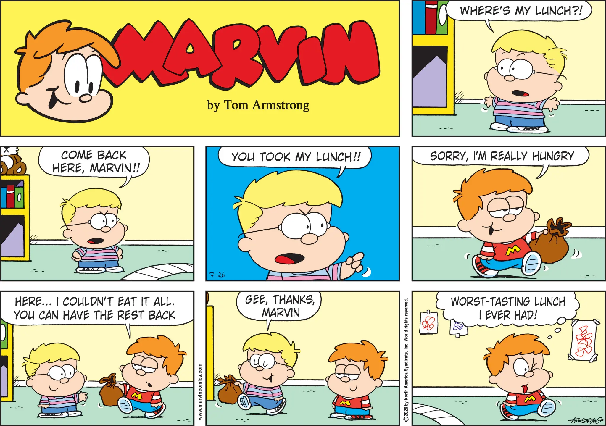 Animated cartoon OCR: MARVIN by Tom Armstrong WHERE'S MY LUNCH?! COME BACK HEREMARVIN!! YOU TOOK MY LUNCH!! SORRYI'M REALLY HUNGRY HERE... I COULDN'T EAT IT ALL. YOU CAN HAVE THE REST BACK 7-26 GEEMARVIN www.marvincomics.com 2026 by North America SyndicateInc. World rights reserved. WORST-TASTING LUNCH I EVER HAD! ARMSTRONG MARVIN by Tom Armstrong WHERE'S MY LUNCH ?! COME BACK HEREMARVIN !! YOU TOOK MY LUNCH !! SORRYI'M REALLY HUNGRY HERE ... I COULDN'T EAT IT ALL . YOU CAN HAVE THE REST BACK 7-26 GEEMARVIN www.marvincomics.com 2026 by North America SyndicateInc. World rights reserved . WORST - TASTING LUNCH I EVER HAD ! ARMSTRONG