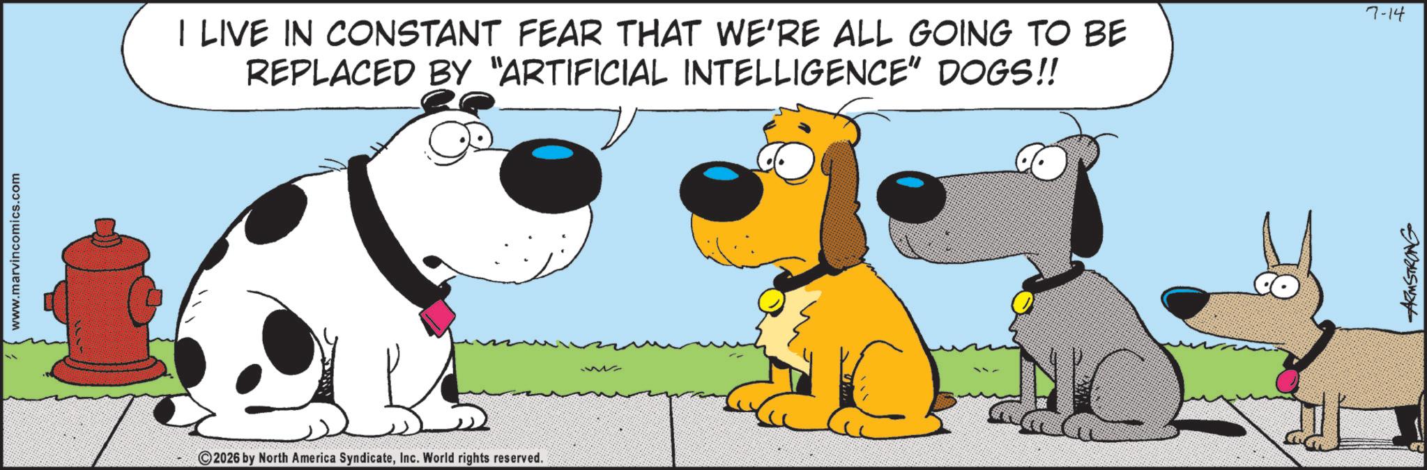 Fictional character OCR: www.marvincomics.com I LIVE IN CONSTANT FEAR THAT WE'RE ALL GOING TO BE REPLACED BY "ARTIFICIAL INTELLIGENCE" DOGS!! 2026 by North America SyndicateInc. World rights reserved. ARMSTRONG 7-14 www.marvincomics.com I LIVE IN CONSTANT FEAR THAT WE'RE ALL GOING TO BE REPLACED BY " ARTIFICIAL INTELLIGENCE " DOGS !! 2026 by North America SyndicateInc. World rights reserved . ARMSTRONG 7-14