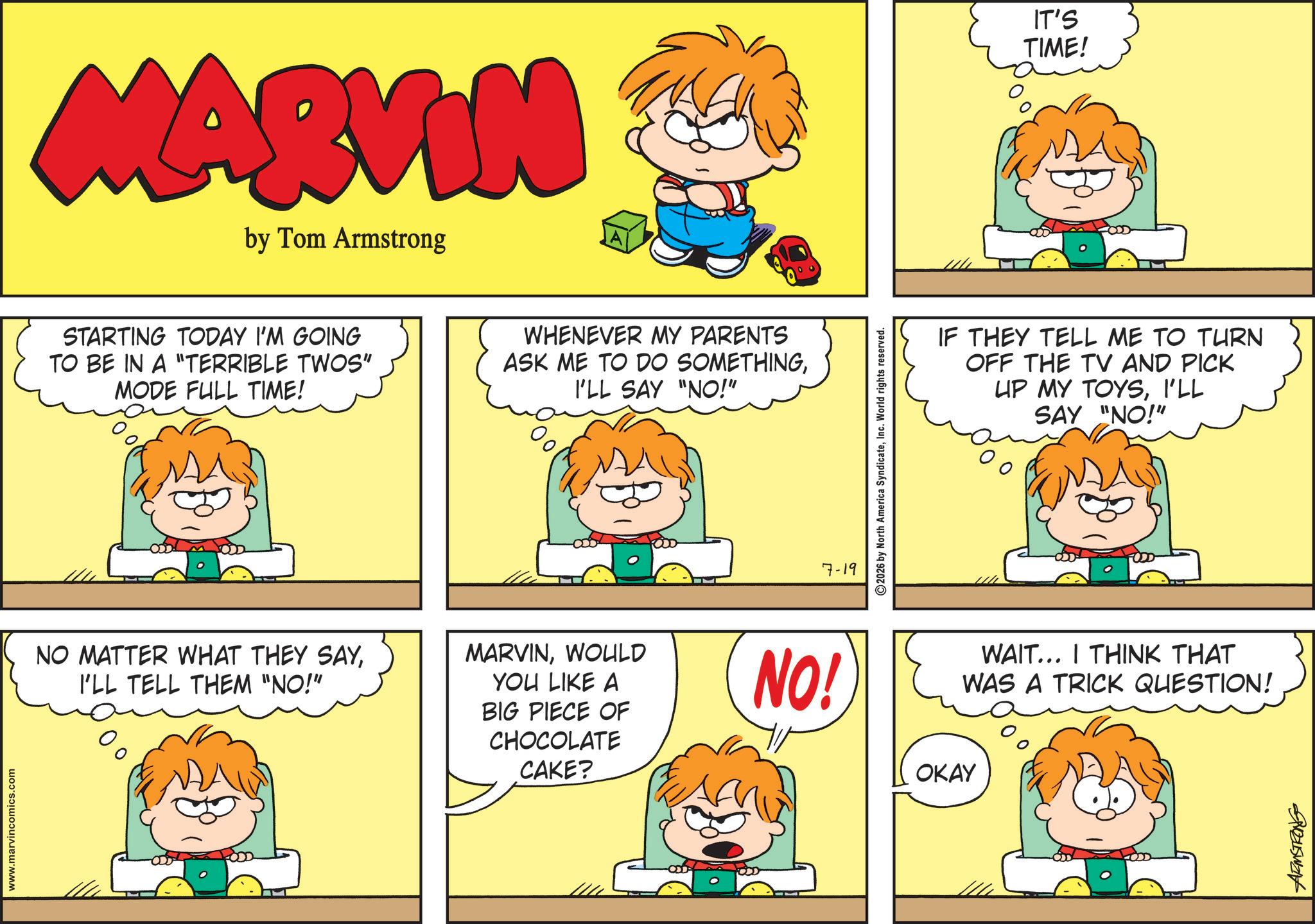 Comic book OCR: www.marvincomics.com MARVIN by Tom Armstrong STARTING TODAY I'M GOING TO BE IN A "TERRIBLE TWOS" MODE FULL TIME! WHENEVER MY PARENTS ASK ME TO DO SOMETHINGI'LL SAY "NO!" 7-19 2026 by North America SyndicateInc. World rights reserved. IT'S TIME! IF THEY TELL ME TO TURN OFF THE TV AND PICK UP MY TOYSI'LL SAY "NO!" NO MATTER WHAT THEY SAYI'LL TELL THEM "NO!" MARVINWOULD YOU LIKE A BIG PIECE OF CHOCOLATE CAKE? NO! WAIT... I THINK THAT WAS A TRICK QUESTION! OKAY vousWant www.marvincomics.com MARVIN by Tom Armstrong STARTING TODAY I'M GOING TO BE IN A " TERRIBLE TWOS " MODE FULL TIME ! WHENEVER MY PARENTS ASK ME TO DO SOMETHINGI'LL SAY " NO ! " 7-19 2026 by North America SyndicateInc. World rights reserved . IT'S TIME ! IF THEY TELL ME TO TURN OFF THE TV AND PICK UP MY TOYSI'LL SAY " NO ! " NO MATTER WHAT THEY SAYI'LL TELL THEM " NO ! " MARVINWOULD YOU LIKE A BIG PIECE OF CHOCOLATE CAKE ? NO ! WAIT ... I THINK THAT WAS A TRICK QUESTION ! OKAY vousWant