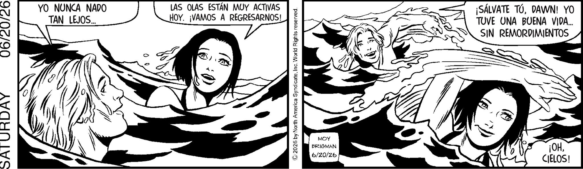 Comics OCR: SATURDAY 06/20/26 YO NUNCA NADO TAN LEJOS... LAS OLAS ESTÁN MUY ACTIVAS HOY. ¡VAMOS A REGRESARNOS! © 2026 by North America SyndicateInc. World Rights reserved. ¡SÁLVATE TÚDAWN! YO TUVE UNA BUENA VIDA... SIN REMORDIMIENTOS MOY BRIGMAN 6/20/26 ¡OHCIELOS! SATURDAY 06/20/26 YO NUNCA NADO TAN LEJOS ... LAS OLAS ESTÁN MUY ACTIVAS HOY . ¡ VAMOS A REGRESARNOS ! © 2026 by North America SyndicateInc. World Rights reserved . ¡ SÁLVATE TÚDAWN ! YO TUVE UNA BUENA VIDA ... SIN REMORDIMIENTOS MOY BRIGMAN 6/20/26 ¡ OHCIELOS !