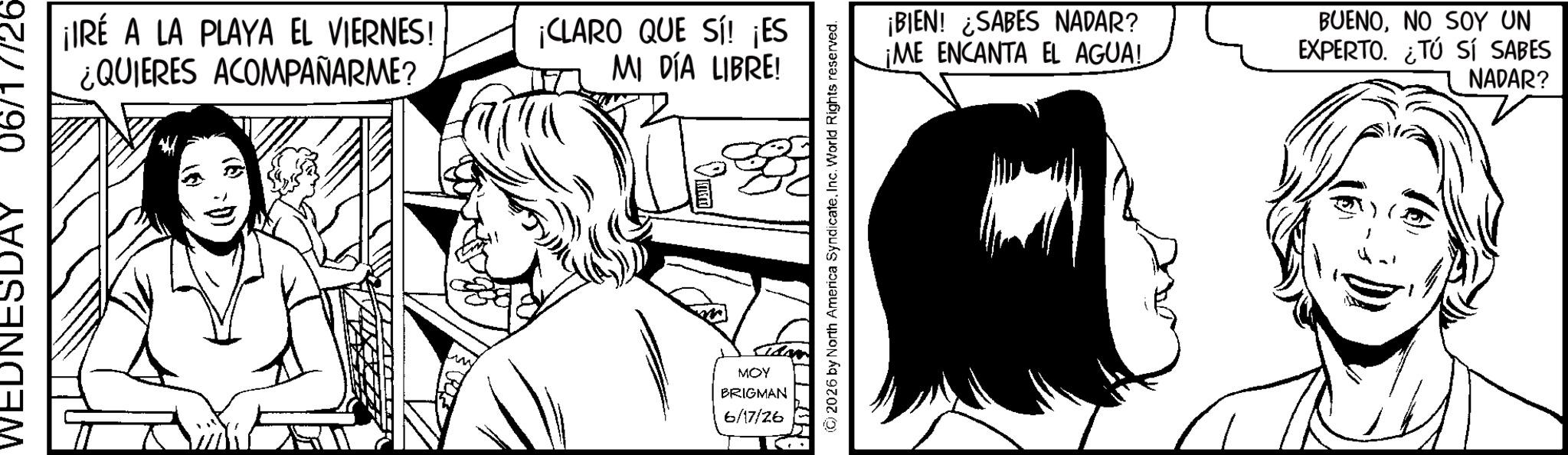 Line art OCR: L/90 WEDNESDAY ¡IRÉ A LA PLAYA EL VIERNES! ¿QUIERES ACOMPAÑARME? ¡CLARO QUE SÍ! ¡ES MI DÍA LIBRE! MOY BRIGMAN 6/17/26 2026 by North America SyndicateInc. World Rights reserved. ¡BIEN! ¿SABES NADAR? ¡ME ENCANTA EL AGUA! BUENONO SOY UN EXPERTO. ¿TÚ SÍ SABES NADAR? L / 90 WEDNESDAY ¡ IRÉ A LA PLAYA EL VIERNES ! ¿ QUIERES ACOMPAÑARME ? ¡ CLARO QUE SÍ ! ¡ ES MI DÍA LIBRE ! MOY BRIGMAN 6/17/26 2026 by North America SyndicateInc. World Rights reserved . ¡ BIEN ! ¿ SABES NADAR ? ¡ ME ENCANTA EL AGUA ! BUENONO SOY UN EXPERTO . ¿ TÚ SÍ SABES NADAR ?