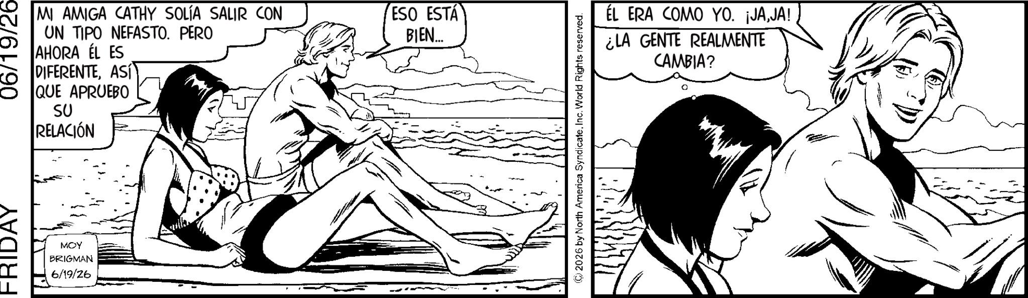 Animated cartoon OCR: FRIDAY MOY BRIGMAN 6/19/26 06/19/26- MI AMIGA CATHY SOLÍA SALIR CON UN TIPO NEFASTO. PERO AHORA EL ES DIFERENTEASÍ QUE APRUEBO SU RELACIÓN ESO ESTÁ BIEN... ÉL ERA COMO YO. ¡JAJA! ¿LA GENTE REALMENTE CAMBIA? (C) 2026 by North America SyndicateInc. World Rights reserved. FRIDAY MOY BRIGMAN 6/19/26 06 / 19 / 26- MI AMIGA CATHY SOLÍA SALIR CON UN TIPO NEFASTO . PERO AHORA EL ES DIFERENTEASÍ QUE APRUEBO SU RELACIÓN ESO ESTÁ BIEN ... ÉL ERA COMO YO . ¡ JAJA ! ¿ LA GENTE REALMENTE CAMBIA ? ( C ) 2026 by North America SyndicateInc. World Rights reserved .