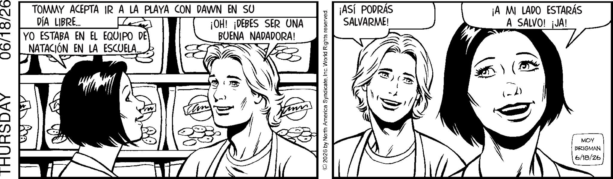 Comic book OCR: THURSDAY 06/18/26- TOMMY ACEPTA IR A LA PLAYA CON DAWN EN SU DÍA LIBRE... YO ESTABA EN EL EQUIPO DE NATACIÓN EN LA ESCUELA. ¡OH! ¡DEBES SER UNA BUENA NADADORA! (©) 2026 by North America SyndicateInc. World Rights reserved. ¡ASÍ PODRÁS SALVARME! ¡A MI LADO ESTARÁS A SALVO! ¡JA! MOY BRIGMAN 6/18/26 THURSDAY 06 / 18 / 26- TOMMY ACEPTA IR A LA PLAYA CON DAWN EN SU DÍA LIBRE ... YO ESTABA EN EL EQUIPO DE NATACIÓN EN LA ESCUELA . ¡ OH ! ¡ DEBES SER UNA BUENA NADADORA ! ( © ) 2026 by North America SyndicateInc. World Rights reserved . ¡ ASÍ PODRÁS SALVARME ! ¡ A MI LADO ESTARÁS A SALVO ! ¡ JA ! MOY BRIGMAN 6/18/26