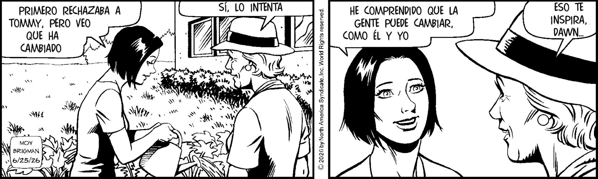 Animated cartoon OCR: PRIMERO RECHAZABA A TOMMYPERO VEO QUE HA CAMBIADO SÍLO INTENTA 4 341 " MMIL MOY BRIGMAN 6/25/26 M W m © 2026 by North America SyndicateInc. World Rights reserved. HE COMPRENDIDO QUE LA GENTE PUEDE CAMBIARCOMO ÉL Y YO ESO TE INSPIRADAWN PRIMERO RECHAZABA A TOMMYPERO VEO QUE HA CAMBIADO SÍLO INTENTA 4 341 " MMIL MOY BRIGMAN 6/25/26 M W m © 2026 by North America SyndicateInc. World Rights reserved . HE COMPRENDIDO QUE LA GENTE PUEDE CAMBIARCOMO ÉL Y YO ESO TE INSPIRA