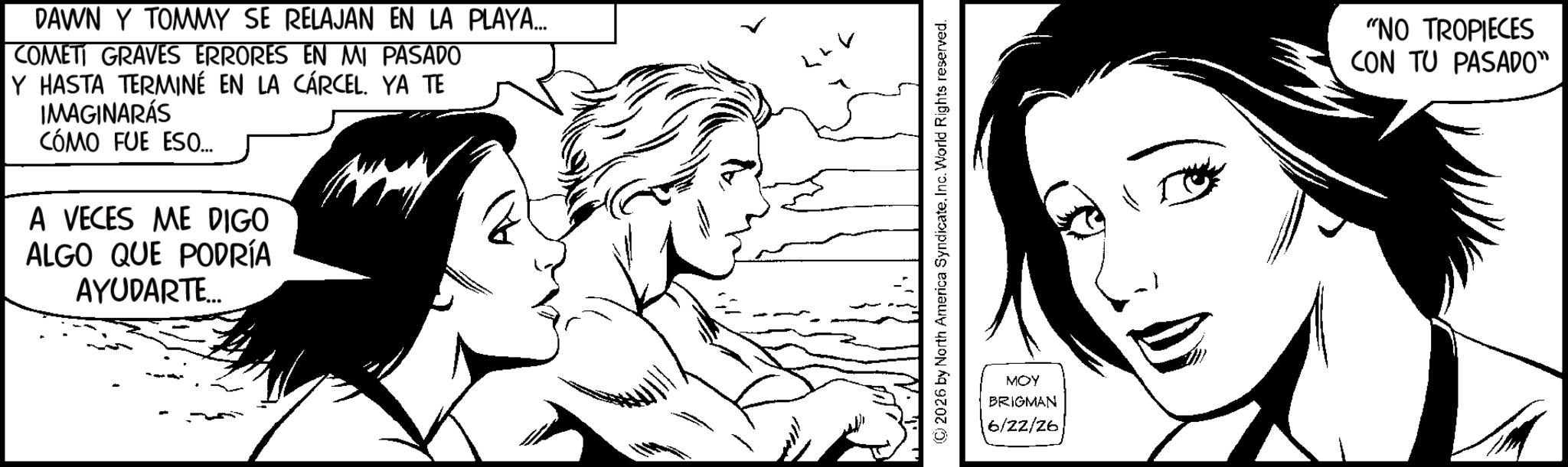 Animated cartoon OCR: DAWN Y TOMMY SE RELAJAN EN LA PLAYA... COMETI GRAVES ERRORES EN MI PASADO Y HASTA TERMINÉ EN LA CÁRCEL. YA TE IMAGINARÁS CÓMO FUE ESO... A VECES ME DIGO ALGO QUE PODRÍA AYUDARTE... LLV ©2026 by North America SyndicateInc. World Rights reserved. MOY BRIGMAN 6/22/26 "NO TROPIECES CON TU PASADO" DAWN Y TOMMY SE RELAJAN EN LA PLAYA ... COMETI GRAVES ERRORES EN MI PASADO Y HASTA TERMINÉ EN LA CÁRCEL . YA TE IMAGINARÁS CÓMO FUE ESO ... A VECES ME DIGO ALGO QUE PODRÍA AYUDARTE ... LLV © 2026 by North America SyndicateInc. World Rights reserved . MOY BRIGMAN 6/22/26 " NO TROPIECES CON TU PASADO "