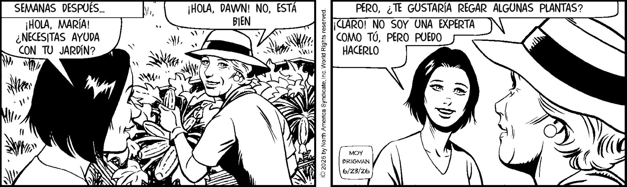 Animation OCR: SEMANAS DESPUÉS... ¡HOLAMARÍA! ¿NECESITAS AYUDA CON TU JARDÍN? ¡HOLAESTÁ BIEN Wi PERO¿TE GUSTARÍA REGAR ALGUNAS PLANTAS? ¡CLARO! NO SOY UNA EXPERTA COMO TÚPERO PUEDO HACERLO © 2026 by North America SyndicateInc. World Rights reserved. MOY BRIGMAN 6/23/26 SEMANAS DESPUÉS ... ¡ HOLAMARÍA ! ¿ NECESITAS AYUDA CON TU JARDÍN ? ¡ HOLADAWN ! NOESTÁ BIEN Wi PERO¿ TE GUSTARÍA REGAR ALGUNAS PLANTAS ? ¡ CLARO ! NO SOY UNA EXPERTA COMO TÚPERO PUEDO HACERLO © 2026 by North America SyndicateInc. World Rights reserved . MOY BRIGMAN 6/23/26