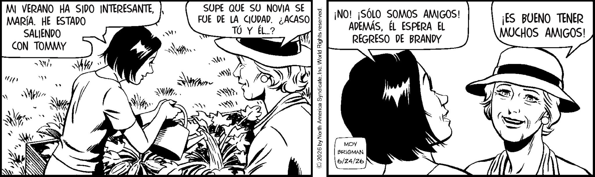 Fictional character OCR: MI VERANO HA SIDO INTERESANTEMARÍA. HE ESTADO SALIENDO CON TOMMY 1441 SUPE QUE SU NOVIA SE FUE DE LA CIUDAD. ACASO TÚ Y ÉL...? WM (©) 2026 by North America SyndicateInc. World Rights reserved. MOY BRIGMAN 6/24/26 ¡NO! ¡SÓLO SOMOS AMIGOS! ADEMÁSÉL ESPERA EL REGRESO DE BRANDY ¡ES BUENO TENER MUCHOS AMIGOS! MI VERANO HA SIDO INTERESANTEMARÍA . HE ESTADO SALIENDO CON TOMMY 1441 SUPE QUE SU NOVIA SE FUE DE LA CIUDAD . ACASO TÚ Y ÉL ... ? WM ( © ) 2026 by North America SyndicateInc. World Rights reserved . MOY BRIGMAN 6/24/26 ¡ NO ! ¡ SÓLO SOMOS AMIGOS ! ADEMÁSÉL ESPERA EL REGRESO DE BRANDY ¡ ES BUENO TENER MUCHOS AMIGOS !