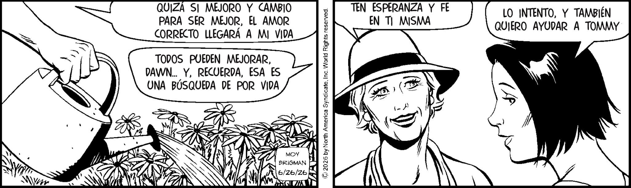 Animation OCR: QUIZÁ SI MEJORO Y CAMBIO PARA SER MEJOREL AMOR CORRECTO LLEGARÁ A MI VIDA TODOS PUEDEN MEJORARESA ES UNA BÚSQUEDA DE POR VIDA MOY BRIGMAN 6/26/26 2026 by North America SyndicateInc. World Rights reserved. TEN ESPERANZA Y FE EN TI MISMA LO INTENTOY TAMBIÉN QUIERO AYUDAR A TOMMY QUIZÁ SI MEJORO Y CAMBIO PARA SER MEJOREL AMOR CORRECTO LLEGARÁ A MI VIDA TODOS PUEDEN MEJORARDAWN ... YESA ES UNA BÚSQUEDA DE POR VIDA MOY BRIGMAN 6/26/26 2026 by North America SyndicateInc. World Rights reserved . TEN ESPERANZA Y FE EN TI MISMA LO INTENTOY TAMBIÉN QUIERO AYUDAR A TOMMY