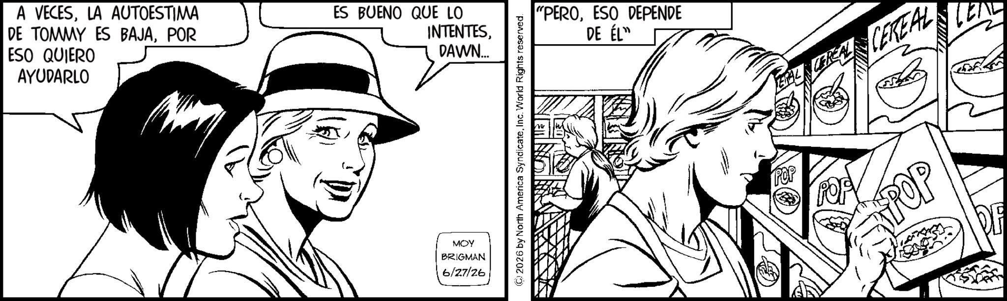 Fiction OCR: A VECESLA AUTOESTIMA DE TOMMY ES BAJAPOR ESO QUIERO AYUDARLO ES BUENO QUE LO INTENTESDAWN... MOY BRIGMAN 6/27/26 "PEROESO DEPENDE DE ÉL" CEREAL CEREAL 2026 by North America SyndicateInc. World Rights reserved. POP POP A VECESLA AUTOESTIMA DE TOMMY ES BAJAPOR ESO QUIERO AYUDARLO ES BUENO QUE LO INTENTESDAWN ... MOY BRIGMAN 6/27/26 " PEROESO DEPENDE DE ÉL " CEREAL CEREAL 2026 by North America SyndicateInc. World Rights reserved . POP POP