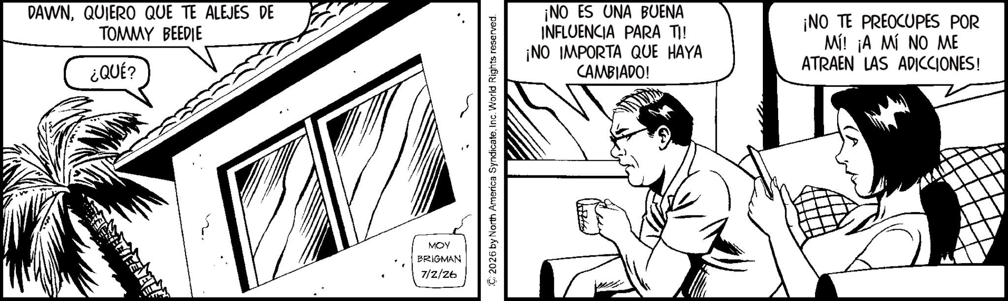 Animation OCR: DAWNQUIERO QUE TE ALEJES DE TOMMY BEEDIE ¿QUÉ? MOY BRIGMAN 7/2/26 (C2026 by North America SyndicateInc. World Rights reserved. ¡NO ES UNA BUENA INFLUENCIA PARA TI! ¡NO IMPORTA QUE HAYA CAMBIADO! ¡NO TE PREOCUPES POR Mí! ¡A MÍ NO ME ATRAEN LAS ADICCIONES! DAWNQUIERO QUE TE ALEJES DE TOMMY BEEDIE ¿ QUÉ ? MOY BRIGMAN 7/2/26 ( C2026 by North America SyndicateInc. World Rights reserved . ¡ NO ES UNA BUENA INFLUENCIA PARA TI ! ¡ NO IMPORTA QUE HAYA CAMBIADO ! ¡ NO TE PREOCUPES POR Mí ! ¡ A MÍ NO ME ATRAEN LAS ADICCIONES !