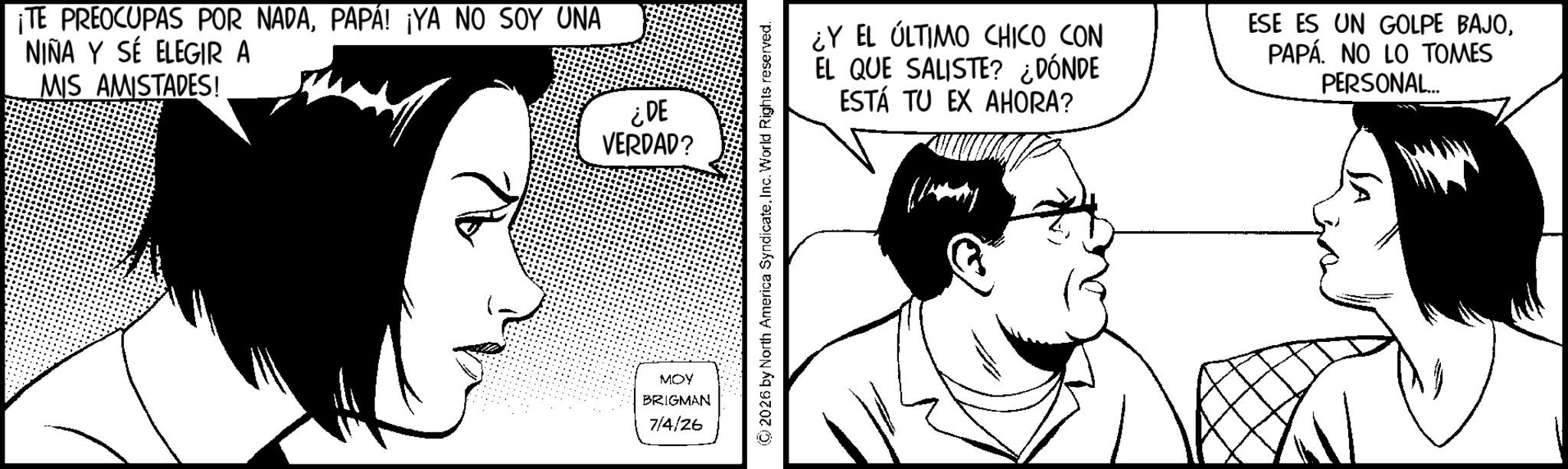 Comics OCR: ¡TE PREOCUPAS POR NADAPAPÁ! ¡YA NO SOY UNA NIÑA Y SE ELEGIR A MIS AMISTADES! ¿DE VERDAD? MOY BRIGMAN 7/4/26 2026 by North America SyndicateInc. World Rights reserved. ¿Y EL ÚLTIMO CHICO CON EL QUE SALISTE? ¿DÓNDE ESTÁ TU EX AHORA? ESE ES UN GOLPE BAJOPAPÁ. NO LO TOMES PERSONAL... ¡ TE PREOCUPAS POR NADAPAPÁ ! ¡ YA NO SOY UNA NIÑA Y SE ELEGIR A MIS AMISTADES ! ¿ DE VERDAD ? MOY BRIGMAN 7/4/26 2026 by North America SyndicateInc. World Rights reserved . ¿ Y EL ÚLTIMO CHICO CON EL QUE SALISTE ? ¿ DÓNDE ESTÁ TU EX AHORA ? ESE ES UN GOLPE BAJOPAPÁ . NO LO TOMES PERSONAL ...