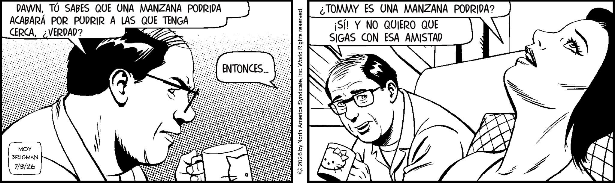 Publication OCR: MOY BRIGMAN 7/3/26 DAWNTÚ SABES QUE UNA MANZANA PODRIDA ACABARÁ POR PUDRIR A LAS QUE TENGA CERCA¿VERDAD? ENTONCES... 2026 by North America SyndicateInc. World Rights reserved. ¿TOMMY ES UNA MANZANA PODRIDA? ¡Sí! Y NO QUIERO QUE SIGAS CON ESA AMISTAD MOY BRIGMAN 7/3/26 DAWNTÚ SABES QUE UNA MANZANA PODRIDA ACABARÁ POR PUDRIR A LAS QUE TENGA CERCA¿ VERDAD ? ENTONCES ... 2026 by North America SyndicateInc. World Rights reserved . ¿ TOMMY ES UNA MANZANA PODRIDA ? ¡ Sí ! Y NO QUIERO QUE SIGAS CON ESA AMISTAD