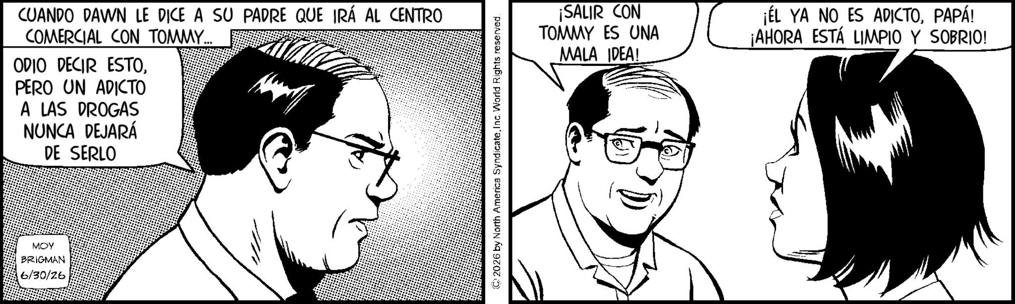 Fiction OCR: CUANDO DAWN LE DICE A SU PADRE QUE IRÁ AL CENTRO COMERCIAL CON TOMMY... ODIO DECIR ESTOPERO UN ADICTO A LAS DROGAS NUNCA DEJARÁ DE SERLO MOY BRIGMAN 6/30/26 2026 by North America SyndicateInc. World Rights reserved. ¡SALIR CON TOMMY ES UNA MALA IDEA! ¡EL YA NO ES ADICTOPAPÁ! ¡AHORA ESTÁ LIMPIO Y SOBRIO! CUANDO DAWN LE DICE A SU PADRE QUE IRÁ AL CENTRO COMERCIAL CON TOMMY ... ODIO DECIR ESTOPERO UN ADICTO A LAS DROGAS NUNCA DEJARÁ DE SERLO MOY BRIGMAN 6/30/26 2026 by North America SyndicateInc. World Rights reserved . ¡ SALIR CON TOMMY ES UNA MALA IDEA ! ¡ EL YA NO ES ADICTOPAPÁ ! ¡ AHORA ESTÁ LIMPIO Y SOBRIO !