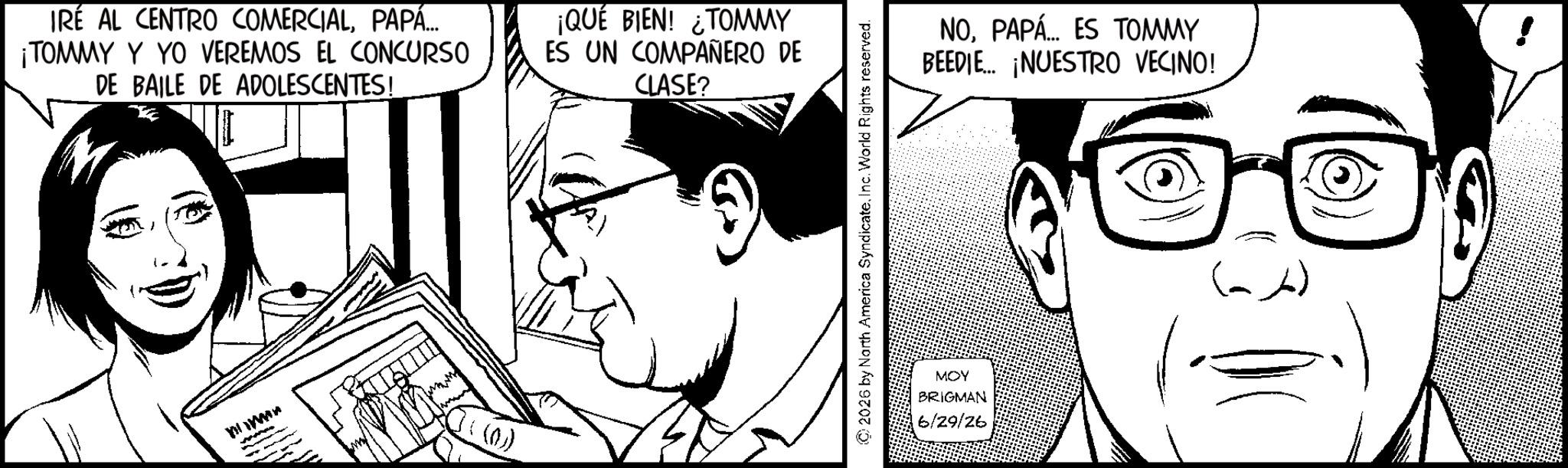 Comic book OCR: IRE AL CENTRO COMERCIALPAPÁ... ¡TOMMY Y YO VEREMOS EL CONCURSO DE BAILE DE ADOLESCENTES! 0 ((0)) ¡QUÉ BIEN! ¿TOMMY ES UN COMPAÑERO DE CLASE? © 2026 by North America SyndicateInc. World Rights reserved. MOY BRIGMAN 6/29/26 NOPAPÁ... ES TOMMY BEEDIE... ¡NUESTRO VECINO! IRE AL CENTRO COMERCIALPAPÁ ... ¡ TOMMY Y YO VEREMOS EL CONCURSO DE BAILE DE ADOLESCENTES ! 0 ( ( 0 ) ) ¡ QUÉ BIEN ! ¿ TOMMY ES UN COMPAÑERO DE CLASE ? © 2026 by North America SyndicateInc. World Rights reserved . MOY BRIGMAN 6/29/26 NOPAPÁ ... ES TOMMY BEEDIE ... ¡ NUESTRO VECINO !