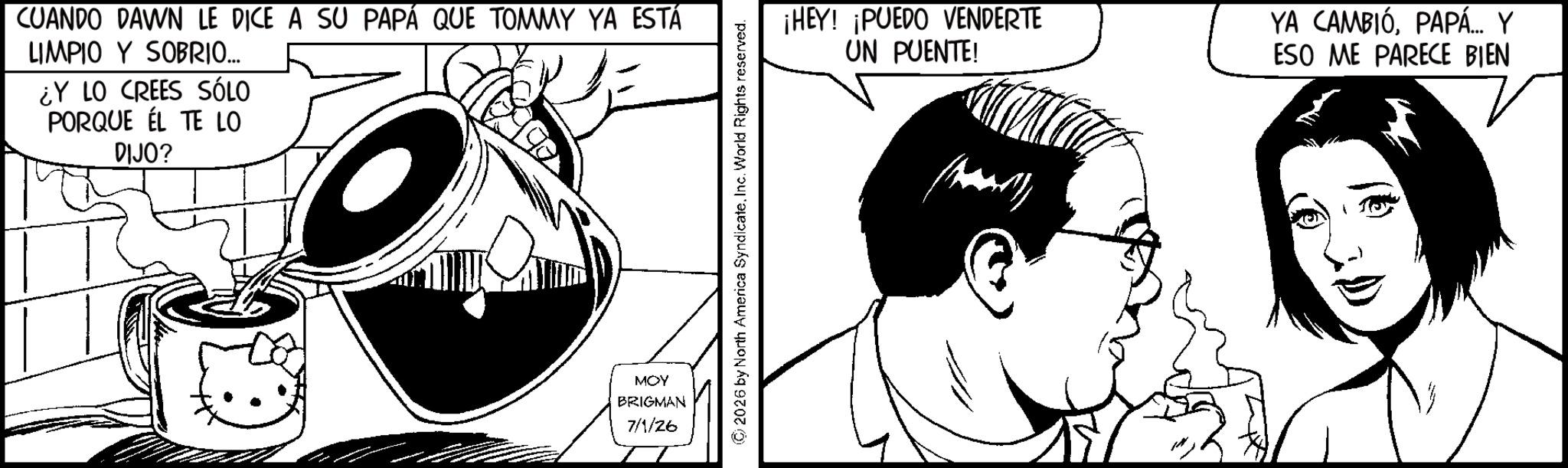 Fictional character OCR: CUANDO DAWN LE DICE A SU PAPÁ QUE TOMMY YA ESTÁ LIMPIO Y SOBRIO... ¿Y LO CREES SÓLO PORQUE ÉL TE LO DIJO? MOY BRIGMAN 7/1/26 ©2026 by North America SyndicateInc. World Rights reserved. ¡HEY! ¡PUEDO VENDERTE UN PUENTE! YA CAMBIÓPAPÁ... Y ESO ME PARECE BIEN CUANDO DAWN LE DICE A SU PAPÁ QUE TOMMY YA ESTÁ LIMPIO Y SOBRIO ... ¿ Y LO CREES SÓLO PORQUE ÉL TE LO DIJO ? MOY BRIGMAN 7/1/26 © 2026 by North America SyndicateInc. World Rights reserved . ¡ HEY ! ¡ PUEDO VENDERTE UN PUENTE ! YA CAMBIÓPAPÁ ... Y ESO ME PARECE BIEN