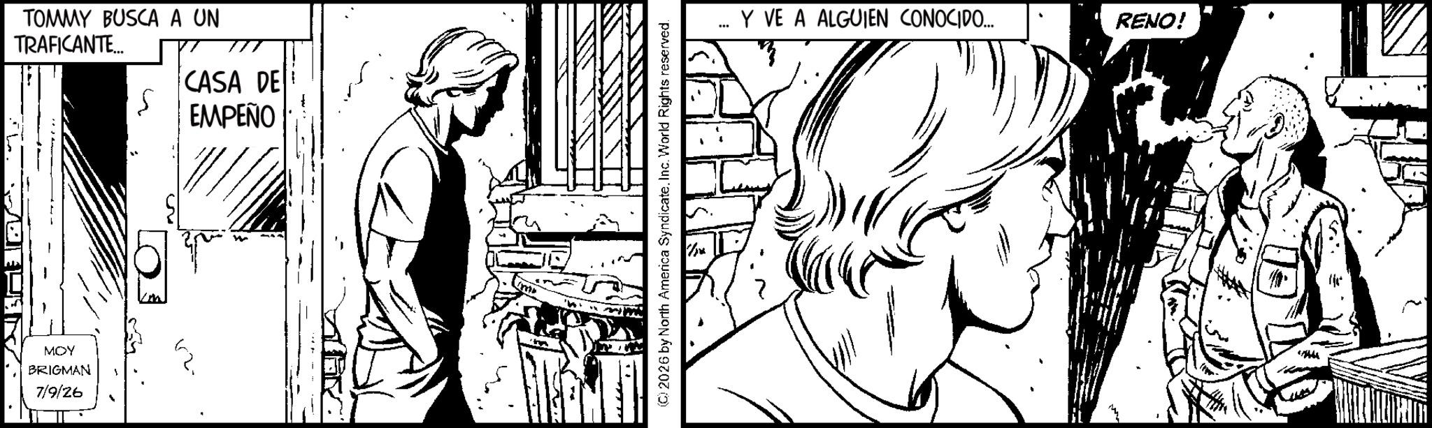Comics OCR: TOMMY BUSCA A UN TRAFICANTE... CASA DE EMPEÑO MOY BRIGMAN 7/9/26 (C) 2026 by North America SyndicateInc. World Rights reserved. Y VE A ALGUIEN CONOCIDO... RENO! TOMMY BUSCA A UN TRAFICANTE ... CASA DE EMPEÑO MOY BRIGMAN 7/9/26 ( C ) 2026 by North America SyndicateInc. World Rights reserved . Y VE A ALGUIEN CONOCIDO ... RENO !